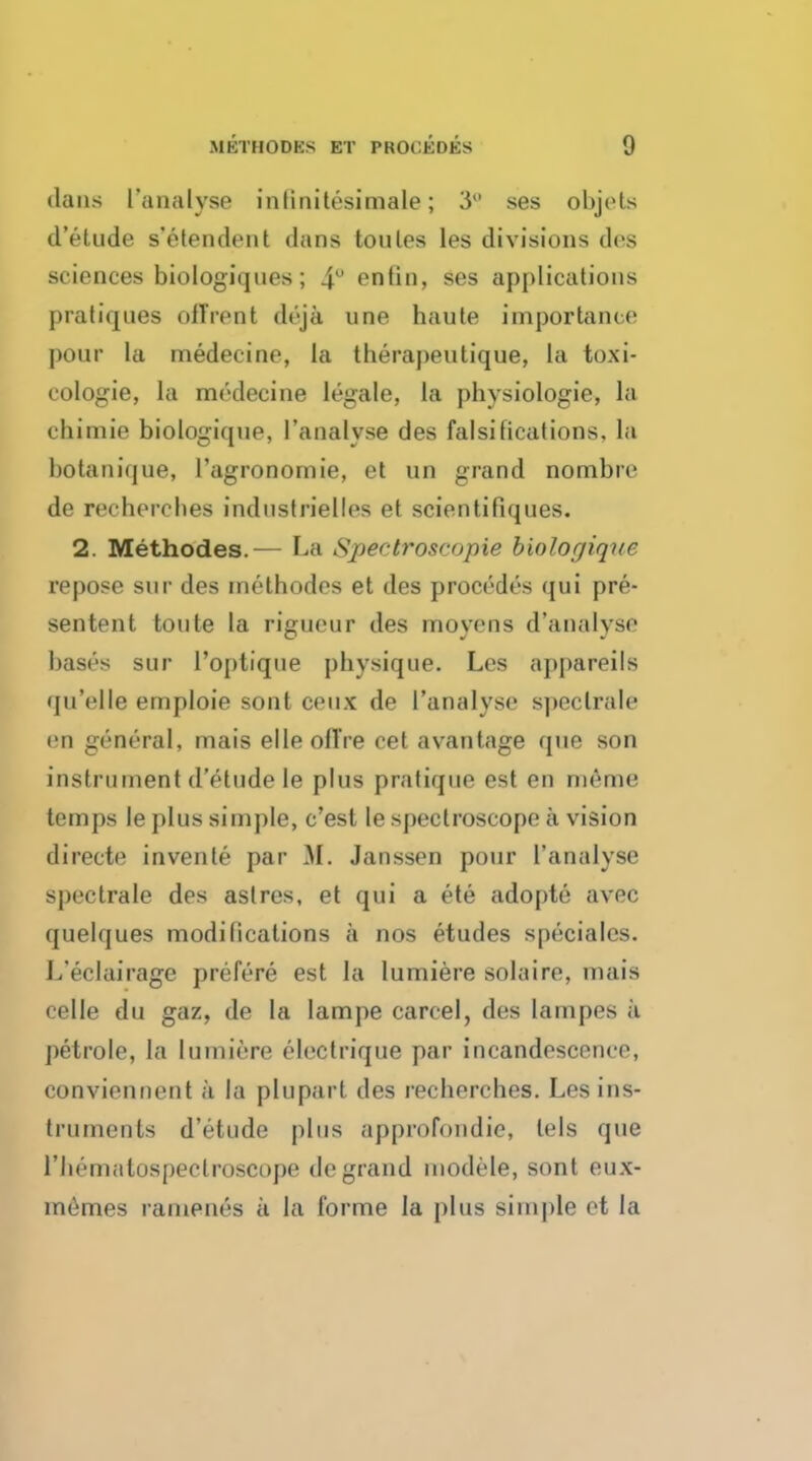 tlans I'analyse inlinitesimale ; 3° ses ohjets d'etude s'e ten dent dans toules les divisions des sciences biologiques ; 4U entin, ses applications pratiques off rent deja une haute importance pour la medecine, la therapeutique, la toxi- cologic, la medecine legale, la physiologic, la chimie biologique, l'analvse des falsifications, la hotanique, l'agronomie, el un grand nombre de recherches indnstrielles et scientifiques. 2. Methodes.— La Spectroscopie biologique repose sur des methodes et des procedes qui pre- sentent toute la rigueur des moyens d'analyse bases sur l'optiqne j)hysique. Les appareils qu'elle emploie sont ceux de l'analvse speclrale en general, mais elleolTre cet avantage que son instrument d'etude le plus pratique est en meme temps le plus simple, e'est le spectroscope a vision directe invente par M. Janssen pour I'analyse spectrale des aslres, et qui a ete adopte avec quelques modifications a nos etudes speciales. L'eclairage prefere est la lumiere solaire, mais celle du gaz, de la Iampe carcel, des lampes a petrole, la lumiere electrique par incandescence, conviennent a la plupart des recherches. Les ins- truments d'etude plus approfondie, lels que riieniiilospectroscope de grand modele, sont eux- memes ramenes a la forme la plus simple et la