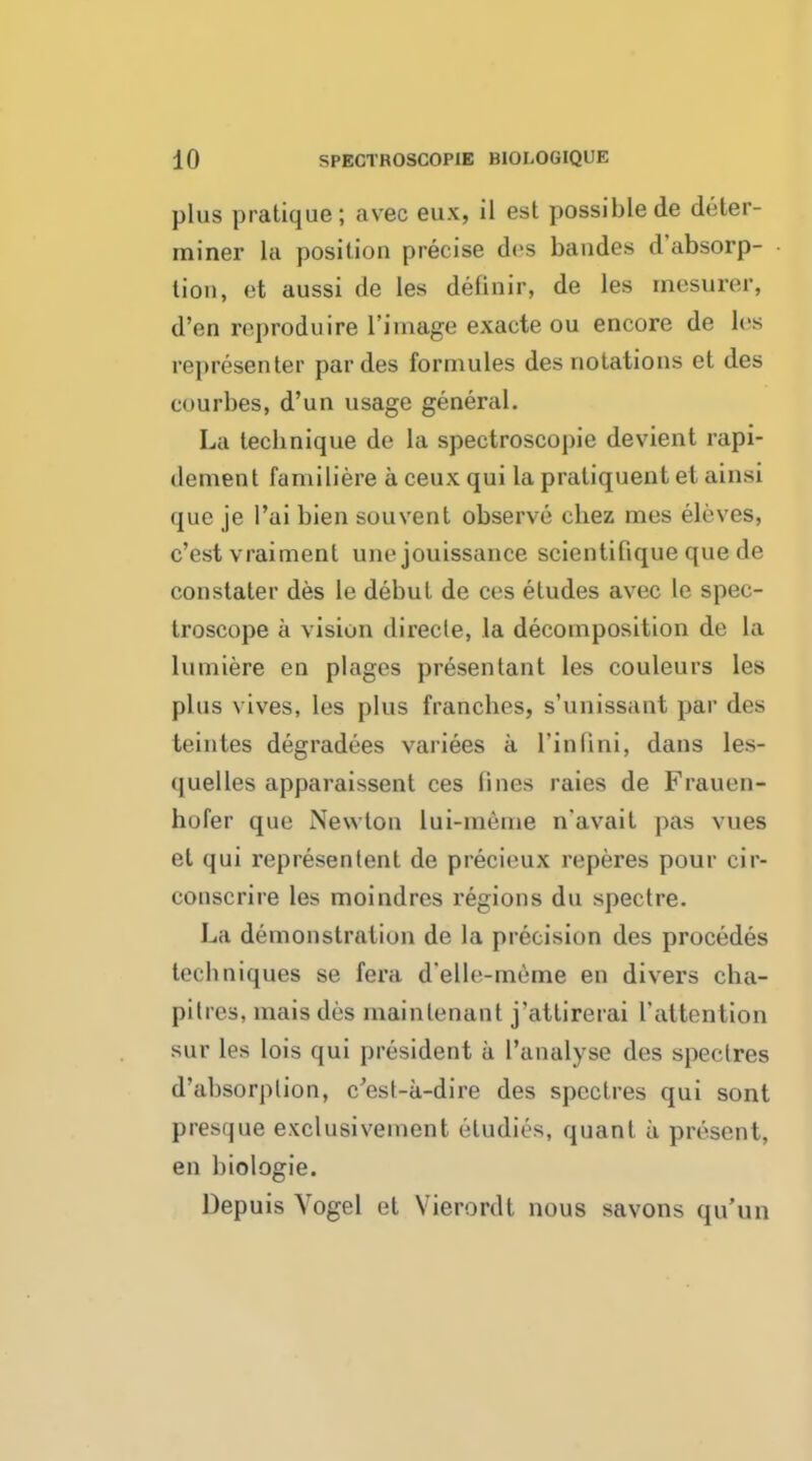 plus pratique; avec eux, il est possiblede deter- miner la position precise des baudes d'absorp- tiou, et aussi de Ies definir, de les mesurer, d'en reproduire 1'iinage exacte ou encore de les representor par des formules des notations et des courbes, d'un usage general. La technique de la spectroscopic devient rapi- dement familiere a ceux qui la praliquent et ainsi que je l'ai bien souvent observe chez mes eleves, c'est vraimenl une jouissance scieutifique que de coustater des le debut de ces etudes avec le spec- troscope a vision direcle, la decomposition de la lumiere en plages presentant les couleurs les plus vives, les plus franches, s'unissant par des teintes degradees variees a rinlini, dans les- quelles apparaissent ces lines raies de Frauen- hufer que Newton lui-mcme n'avait pas vues el qui representenl de precieux reperes pour cir- conscrire les moindres regions du spectre. La demonstratiun de la precision des procedes techniques se fera d'elle-meme en divers cba- pitres, mais des mainlenant j'attirerai I'altention sur les lois qui president a l'analyse des speclres d'absorplion, c'est-a-dire des spectres qui sont presque exclusivement eiudies, quant a present, en biologie. Depuis Vogel et Vierordt nous savons qu'un