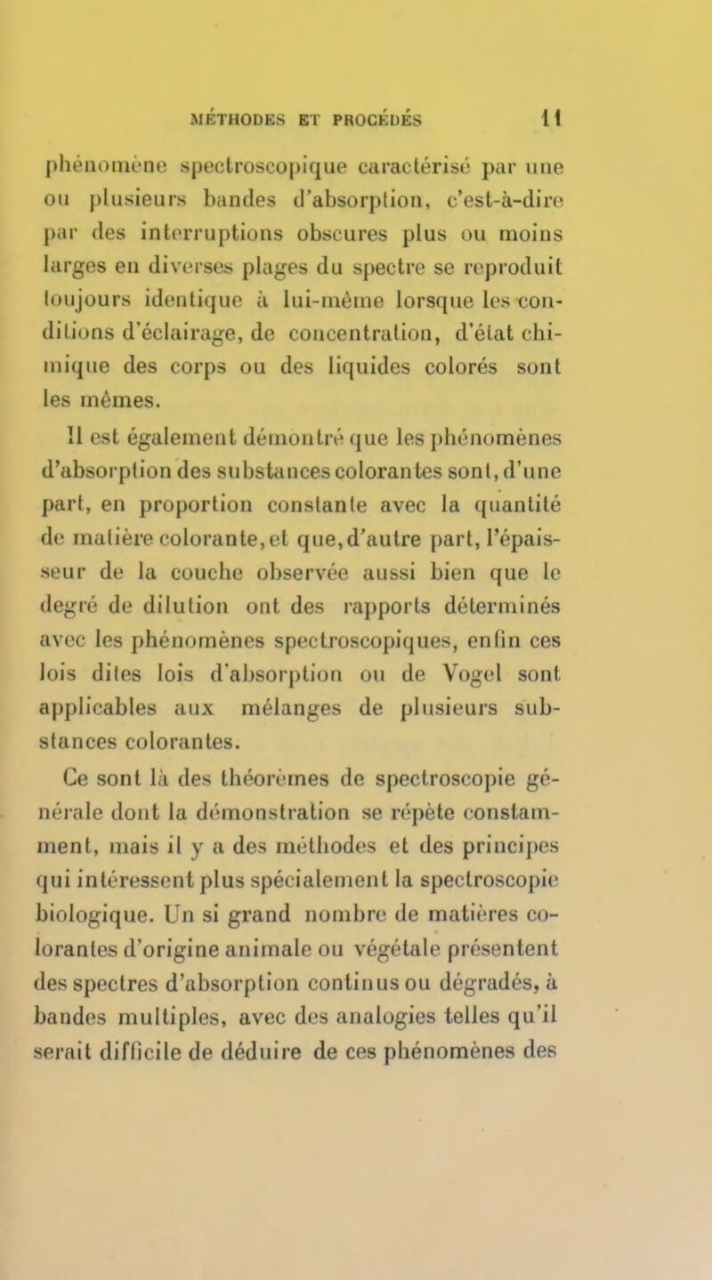 phenomene spectroscopique caracterise par line on plusieurs bandes d'absorption, c'est-a-dire par des interruptions obscures plus ou moins largos en diverges plages du spectre se reproduit loujours identique a lui-meme lorsque les con- ditions d'eclairage, de concentration, d'etat clii- inique des corps ou des liquides colores sont les memes. II est egaleinent demon Ire que les phenomenes d'absorption des substancescolorantes sonl,d'une part, en proportion conslanle avec la quanlite de matiere colorante,et que,d'aulre part, l'epais- seur de la couche observee aussi bien que lc degre de dilution ont des rapports determines avec les phenomenes spectroscopiques, en (in ces lois dites lois d'absorj)tion ou de Vogel sont applicables aux melanges de plusieurs sub- stances colorantes. Ce sont la des theoremes de spectroscopie ge- nerate dont la demonstration se repete conslam- ment, mais il y a des methodes et des principes qui interessent plus specialement la spectroscopic biologique. Un si grand nombre de matieres co- lorantes d'origine animale ou vegetale presentent des spectres d'absorption continus ou degrades, a bandes multiples, avec des analogies telles qu'il serait difficile de deduire de ces pbenomenes des