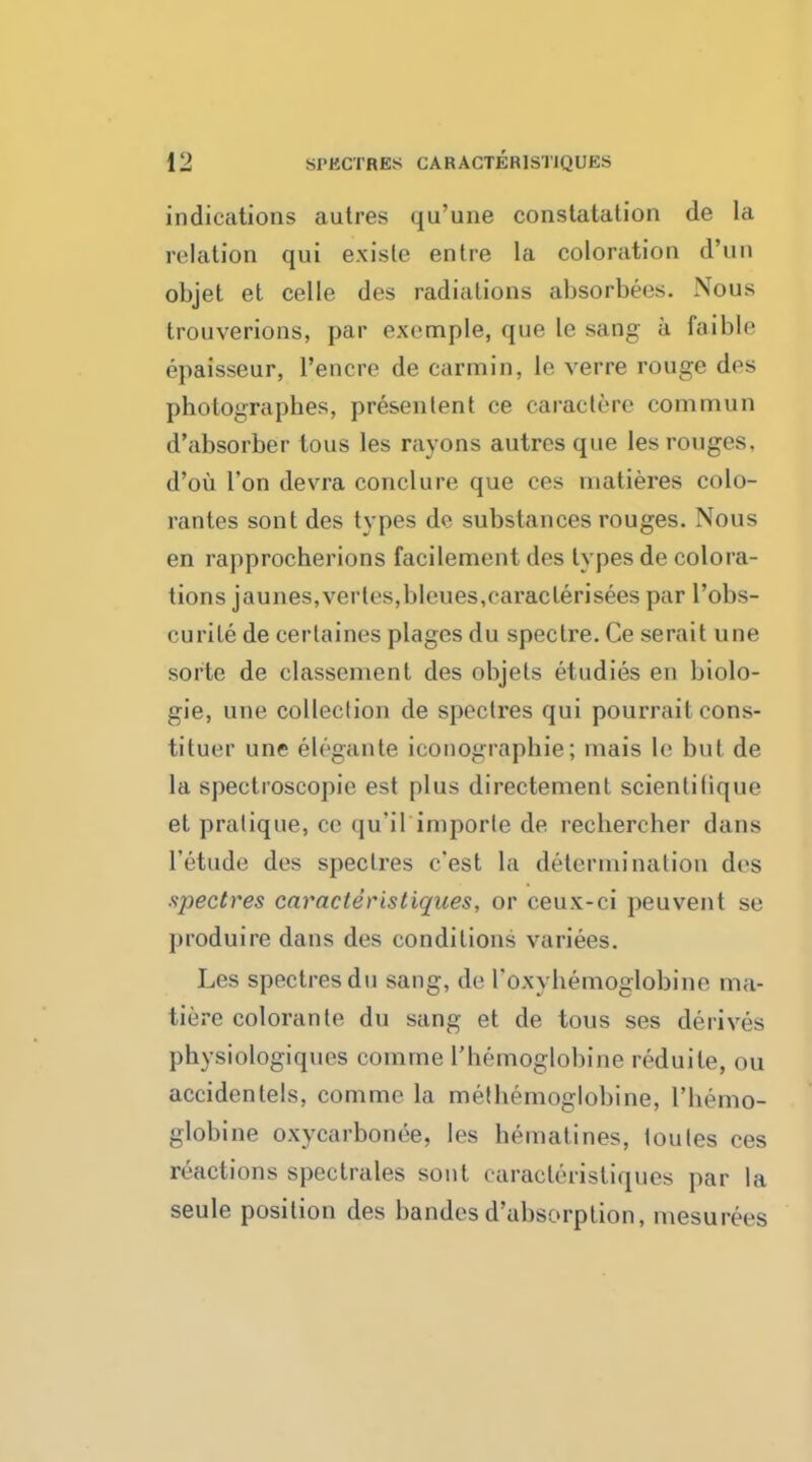 indications autres qu'une constatation de la relation qui e.xiste entre la coloration d'uu objet et celle des radiations absorbees. Nous trouverions, par oxrmple, que le sang h faibie epaisseur, l'encre de carmin, le verre rouge des pholographes, presenlent ce caraclere commun d'absorber lous les rayons autres que les rouges, d'ou Ton devra conclure que ces niatieres colo- rantes sont des types de substances rouges. Nous en rapprocherions facilement des types de colora- tions jaunes,vertes,bleues,caracterisees par l'obs- curile de cerlaines plages du spectre. Ce serait une sorte de classcniont des objets etudies en biolo- gie, une collection de spectres qui pourrait cons- tituer une elegante iconographie; inais le but de la spectroscopic est plus directement scientitique et pratique, ce qu'il imporle de recbercher dans l'etude des spectres c'est la deternii nation des spectres caracleristiques, or ceux-ci peuvent se pioduire dans des conditions variees. Les spectres du sang, de I'o.w hemoglobine ma- tierc colorante du sang et de tous ses derives pbysiologiques comrne l'bemoglobine reduile, ou accidenlels, comrne la metbemoglobine, l'bemo- globine oxycarbonee, les bematines, toules ces reactions spectrales sont caracteristiques par la seule position des bandes d'ubsorption, mesurees