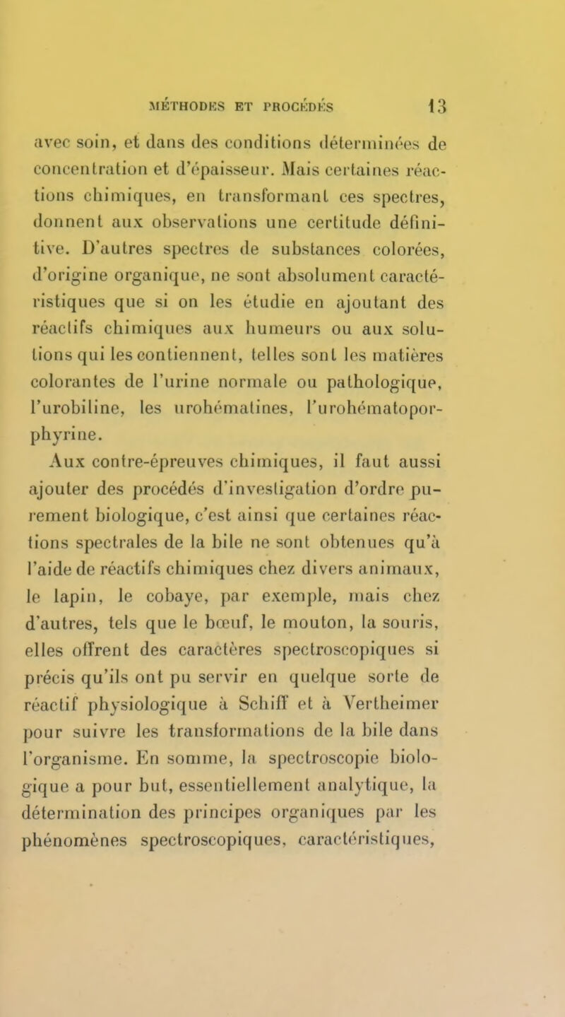 avec soin, et dans ties conditions determinces de concentration et d'epaisseur. Mais certaines reac- tions chimiques, en transformant ces spectres, donnent aux observations une certitude defini- tive. D'autres spectres de substances colorees, d'origine organique, ne sont absolument caracte- ristiques que si on les etudie en ajoutant des react ifs chimiques aux humeurs on aux solu- tions qui les contiennent, telles sont les roatieres colorantes de 1'urine normale ou pathologique, l'urobiline, les urohrmatines, 1'urohematopor- phyrine. Aux contre-epreuves chimiques, il faut aussi ajouter des procedes d'investigation d'ordre pu- rement biologique, e'est ainsi que certaines reac- tions spectrales de la bile ne sont obtenues qu'a I'aide de reactifs chimiques chez divers animaux, le lapin, le cobaye, par exemple, mais chez d'autres, tels que le bceuf, le mouton, la souris, elles of Trent des caracteres spectroscopiques si precis qu'ils out pu servir en quelque sorte de reactif physiologique a Schiff et a Vertheimer pour suivre les translormations de la bile dans I'organisme. En somme, la spectroscopic biolo- gique a pour but, essentiellement analytique, La determination des principes organiques par les phenomenes spectroscopiques, caracteristiques,