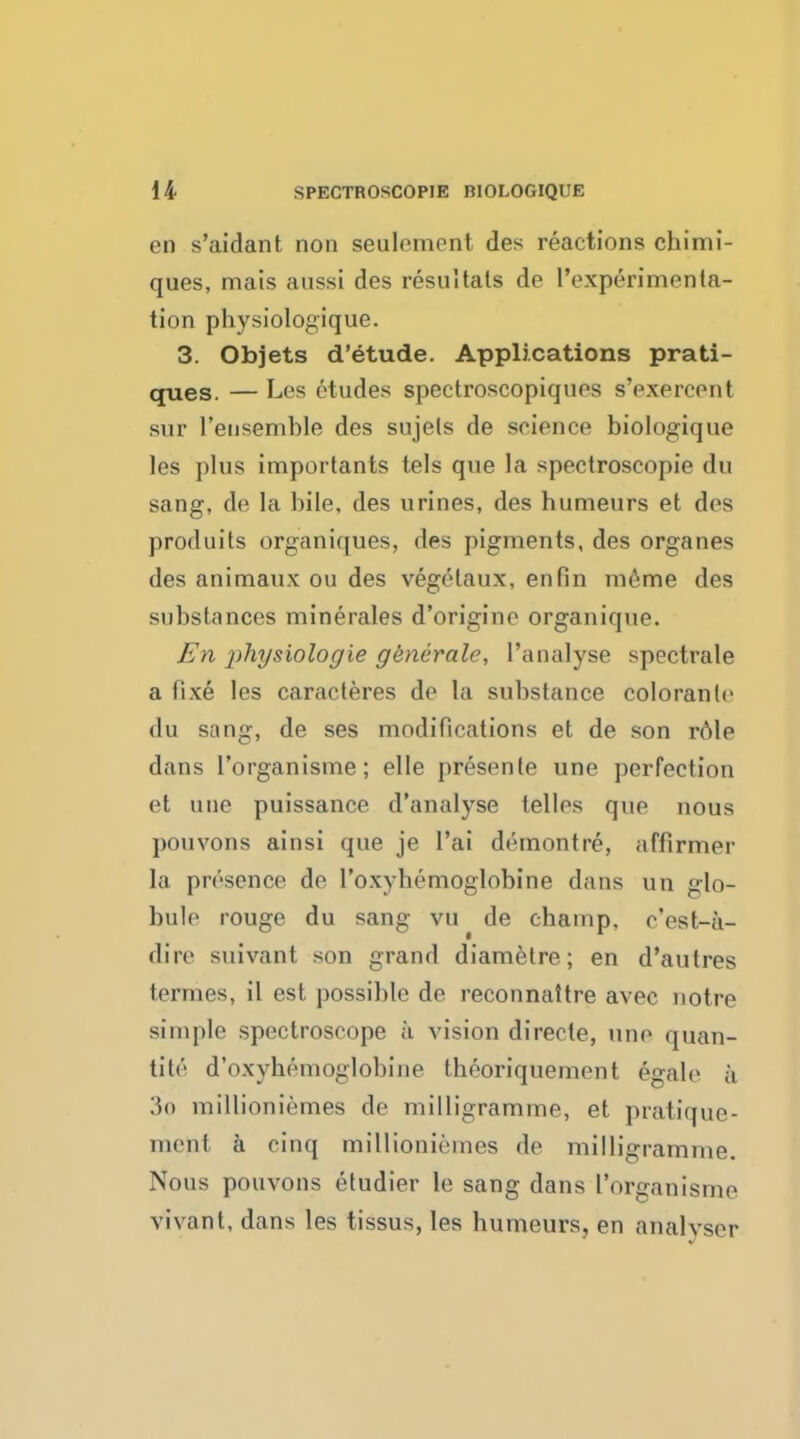 en s'aidant non seulement des reactions chimi- ques, mats aussi des resultats de 1'experimenta- tion physiologique. 3. Objets d'etude. Applications prati- ques. — Les etudes spectroscopiques s'exercent sur 1'eusemble des sujels de science biologique les plus importants tels que la spectroscopic du sang, de la bile, des urines, des humeurs et des prod nits organiques, des pigments, des organes des animaux on des vegelaux, en fin meme des substances minerales d'origine organique. En jihysiologie generate, Panalyse spectrale a fixe les caracteres de la substance colorante du sang, de ses modifications et de son role dans I'organisme; elle presente une perfection et une puissance d'analyse telles que nous j)ouvons ainsi que je l'ai demontre, affirmer la presence do l'oxYliemoglobine dans un glo- bule rouge du sang vu de champ, e'est-a- dire suivant son grand diametre; en d'autres termes, il est possible de reconnattre avec notre simple spectroscope a vision directe, une quan- tity d'oxyhemoglobine tbeoriquement egale ;i 3o millioniemes de milligramme, et pratique- ment a cinq millioniemes de milligramme. Nous pouvons etudier le sang dans I'organisme vivant, dans les tissus, les humeurs, en analyser