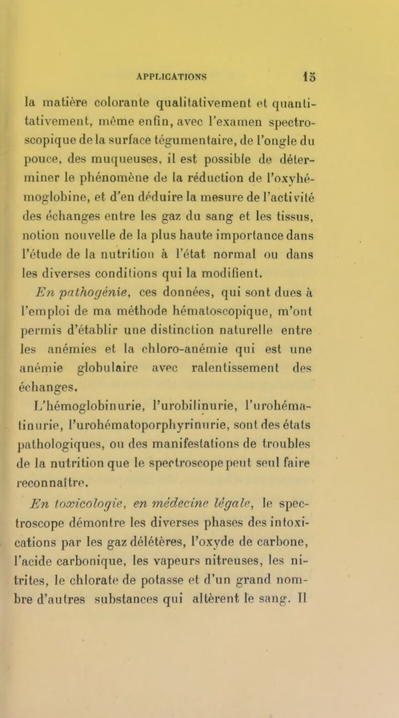 la matiere colorante qualitativement et quanti- tativement, meme enfin,avec l'examen spectro- scopique dela surface togumentaire, de I'ongle du pouep, des muqueuses, il est possible de deter- miner le phenomene de la reduction de I'oxvhe- moglobine, et d'en dcduire la mesure de l'activite des ecbanges entre les gaz du sang et les tissus, notion nouvelle de la plus haute importance dans lVtude de la nutrition a lVtat normal OH dans les diverses conditions qui la modifient. En pathogenie, ces donnees, qui sont dues a l'emploi de ma methode hematoscopique, m'ont permis d'etablir une distinction naturelle entre les anemies et la chloro-anemie qui est une anemie globulaire avec ralentissement des ecbanges. I/hemoglobin urie, l'urobilinurie, rurohema- tinurie, l'urohematoporpbyrinurie, sont des etals pathologiques, on des manifestations de troubles de la nutrition que le spectroscope pent soul fa ire reconnaitre. En toxicologic, en medecine legale, le spec- troscope demontre les diverses phases des intoxi- cations par les gaz deleteres, l'oxyde de carbone, l'acide carbonique, les vapeurs nitreuses, les ni- trites, le chlorate de potasse et d'un grand nom- bre d'alitres substances qui alterent le sang. II