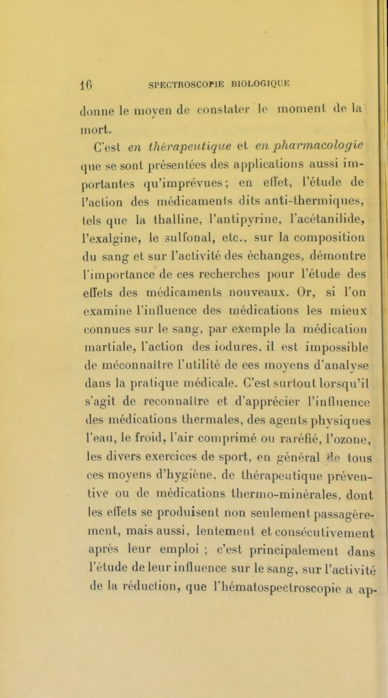 donne le nioyen de constater le moment de la mort. C'est en iMrapeutique et en pharmacologic que se sont presentees des applications aussi im- portantes qu'imprevues; en effet, 1'etude de Paction des medicaments dits anti-thermiques, tels que la thalline, l'antipyrine, l'acetanilide, l'exalgine, le sulfonal, etc., sur la composition du sang et sur l'aclivile des echanges, demontre l'importance de ces recherches pour 1'etude des effets des medicaments nouveaux. Or, si Ton examine l'influence des medications les mieux connues sur le sang, par exemple la medication martiale, Taction des iodures, il est impossible de meconnaitre l'utilite de ees moyens d'analyse dans la pratique medicate. C'est surtoutlorsqu'il s'agit de reconnailre et d'apprecier l'inlluence des medications thermales, des agents physiques I'eau, le froid, I'air comprime du rarefie, L'ozone, les divers exercices de sport, en general He ions ces moyens d'hygiene, de therapeutique preven- tive on de medications thermo-minerales, dont les effets se produisent non seulement passagere^ merit, mais aussi, lenlement et consecutivement apres leur emploi ; c'est principalement dans 1'etude de leur influence sur le sang, sur I'activite