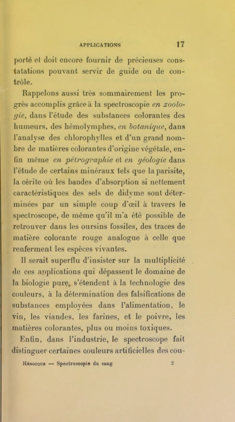 porte et doit encore fournir de precieuscs cons- talations pouvant servir de guide ou de con- trule. Rappelons aussi Ires sommairement les pro- gres acconiplis grace a la spectroscopie en zoolo- gic, dans 1'etude des substances colorantes des humeurs, des hemolymphes, en botanique, dans l'analyse des chlorophylles et d'un grand nom- bre de matieres colorantes d'origine vegetale, en- fin meine en petrographie et en r/eologie dans 1'etude de certains mineraux tels que laparisite, la cerite ou les bandes d'absorption si nettement caracteristiques des sels de didyme sont deter- minees par un simple coup d'ceil a travers le spectroscope, de rneme qu'il m'a ete possible de retrouver dans les oursins fossiles, des traces de matiere colorante rouge analogue a celle que renferment les especes vivantes. 11 serait superflu d'insister sur la rnultiplicite de ces applications qui depassent le domaine de la biologie pure, s'etendent a la technologie des couleurs, a la determination des falsifications de substances employees dans l'alimentation, le vin, les viandos, les farines, et le poivre, les matieres colorantes, plus ou moins toxiques. Enfin, dans I'industrie, le spectroscope fait distinguer certaines couleurs artificielles descou- Henocqub — Spectroscopie du sang 2