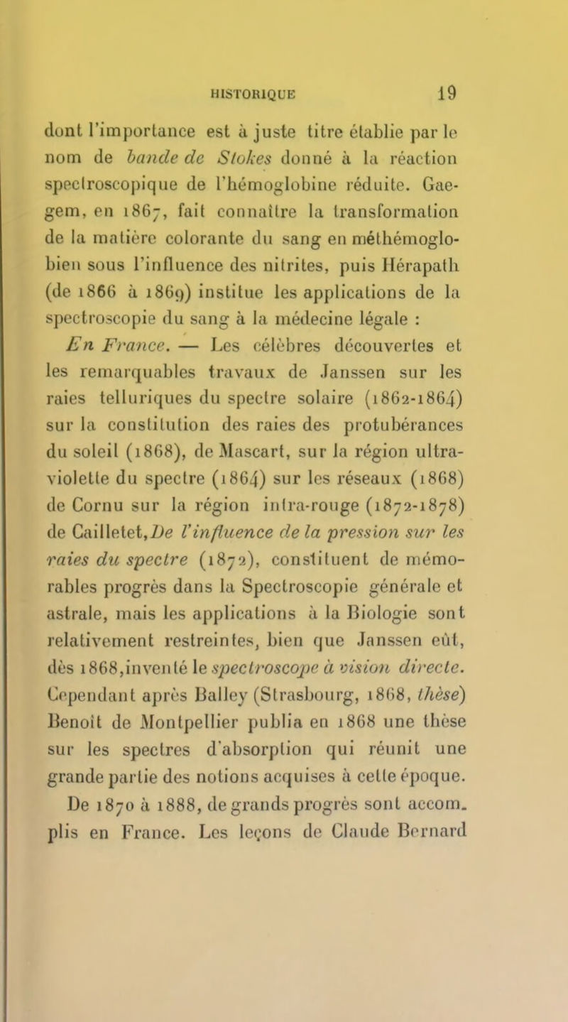 dont I'importance est a juste litre etablie par le nom de bancle de Stokes donne a la reaction speclroscopique de I'hemoglobine reduite. Gae- gem, en 1867, fait eonnaitre la transformation de la matiere colorante du sang en methemoglo- bien sous l'influence des nitrites, puis Ilerapath (de 1866 a i860) institue les applications de la spectroscopic du sang a la medecine legale : En France. — Les eelebres decouverles et les remarquables travaux de Janssen sur les raies telluriques du spectre solaire (1862-1864) sur la constitution des raies des protuberances du soleil (1868), de Mascart, sur la region ultra- violette du spectre (1864) sur les reseaux (1868) de Cornu sur la region inlra-rouge (1872-1878) de Cailletet,7>e Vinfiuence de la pression sur les raies du spectre (1872), constituent de memo- rabies progres dans la Spectroscopic generale et astrale, mais les applications a la Biologie sont relativement restreintes, bien que Janssen eta, des 1868,invents le spectroscope a vision directe. dependant apivs BalJey (Strasbourg, 1868, these) Benoit de Montpellier publia en 1868 une these sur les spectres d'absorplion qui reunit une grande par tie des notions acquises a cetteepoque. De 1870 a 1888, de grands progres sont accom. plis en France. Les leeons de Claude Bernard