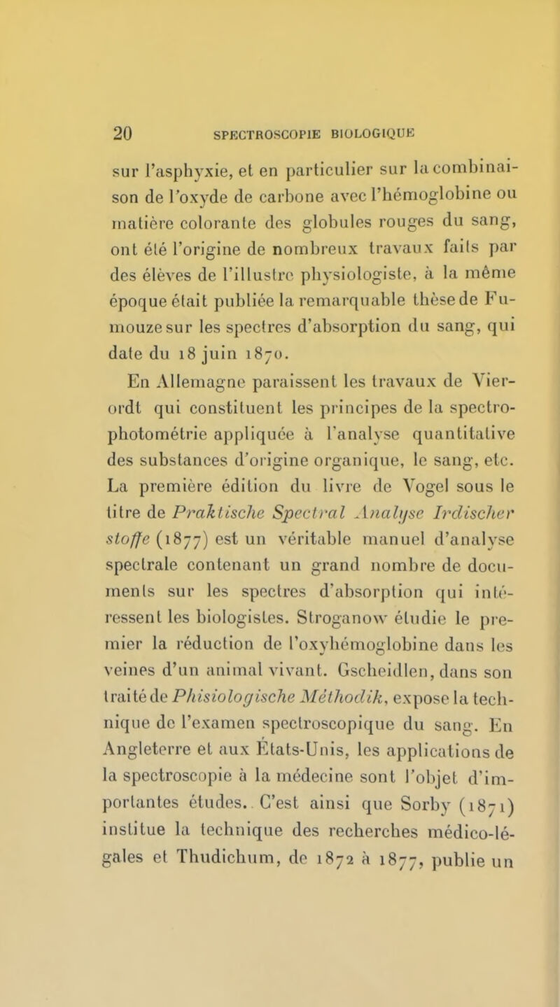 sur l'asphyxie, et en particulier sur la combiliai- son de l'oxyde de carbone avec l'hemoglobine ou matiere colorante des globules rouges du sang, out ele l'origine de nombreux travaux fails par des eleves de I'illustrc pbysiologiste, a la meme epoqueetait publieelaremarquable tbesede Fu- mouzesur les spectres d'absorption du sang, qui date du 18 juin 187. En Allemagne paraissent les travaux de Yier- ordt qui constituent les principes de la spectro- photometrie appliquee a ['analyse quantitative des substances d'origine organique, le sang, etc. La premiere edition du livre de Vogel sous le titre de Praktische Spectral Analyse Irdischer stoffe (1877) est un veritable manuel d'analyse speclrale contenant un grand nombre de docu- ments sur les spectres d'absorption qui inte- ressenl les biologistes. Stroganow eludie le pre- mier la reduction de I'oxybemoglobine dans les \ fines d'un animal vivant. Gscheidlen, dans son traite de Phisiologische MSthodik, expose la tecb- nique de l'examen speclroscopique du sang. Eu Angleterre el aux Etats-Unis, les applications de la spectroscopie a la medecine sont I'objet d'im- porlantes etudes.. C'est ainsi que Sorby (1871) inslitue la leebnique des recbercbes medico-le- gales et Thudicbum, de 1872 a 1877, publie un