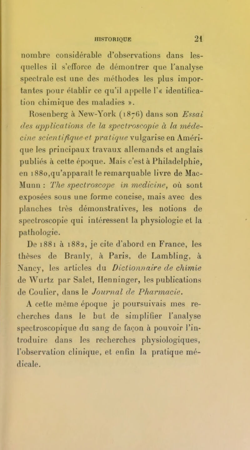 nombre considerable d'observations dans Ies- (|nelles il s'efTorce de demontrer que l'analyse spectrale est une des methodes les plus impor- tantes pour elablir ce qu'il appelle l'« identilica- tion cbimique des maladies ». Rosenberg a New-York (1876) dans son Essai des applications de la spectroscopic a la mede- cine scientiflque et pratique vulgarise en Ameri- que les principaux travaux allemands et anglais public's a celte epoque. Mais c'esta Philadelpbie, en 188o,qu'apparait le remarqunble livre de Mac- Munn : The spectroscope in medicine, oil sont exposees sous une forme concise, mais avec des plancbes tres demonslratives, les notions de spectroscopic qui intrressent la physiologic et la pathologic. De 1881 a 1882, je cite d'abord en France, les theses de Branly, a Paris, de Lambling, k Nancy, les articles <lu Diclionnaire de chimie de Wurtz par Salet, llenninger, les publications de Coulier, dans Ie Journal de Pharmacie. A cette merne epoque je poursuivais Dies re- cherches dans le but de simplifier l'analyse spectroscopique du sang de facon a pouvoir I'in- troduire dans les recherches physiologiques, l'observation clinique, et enfin la pratique me- dicale.