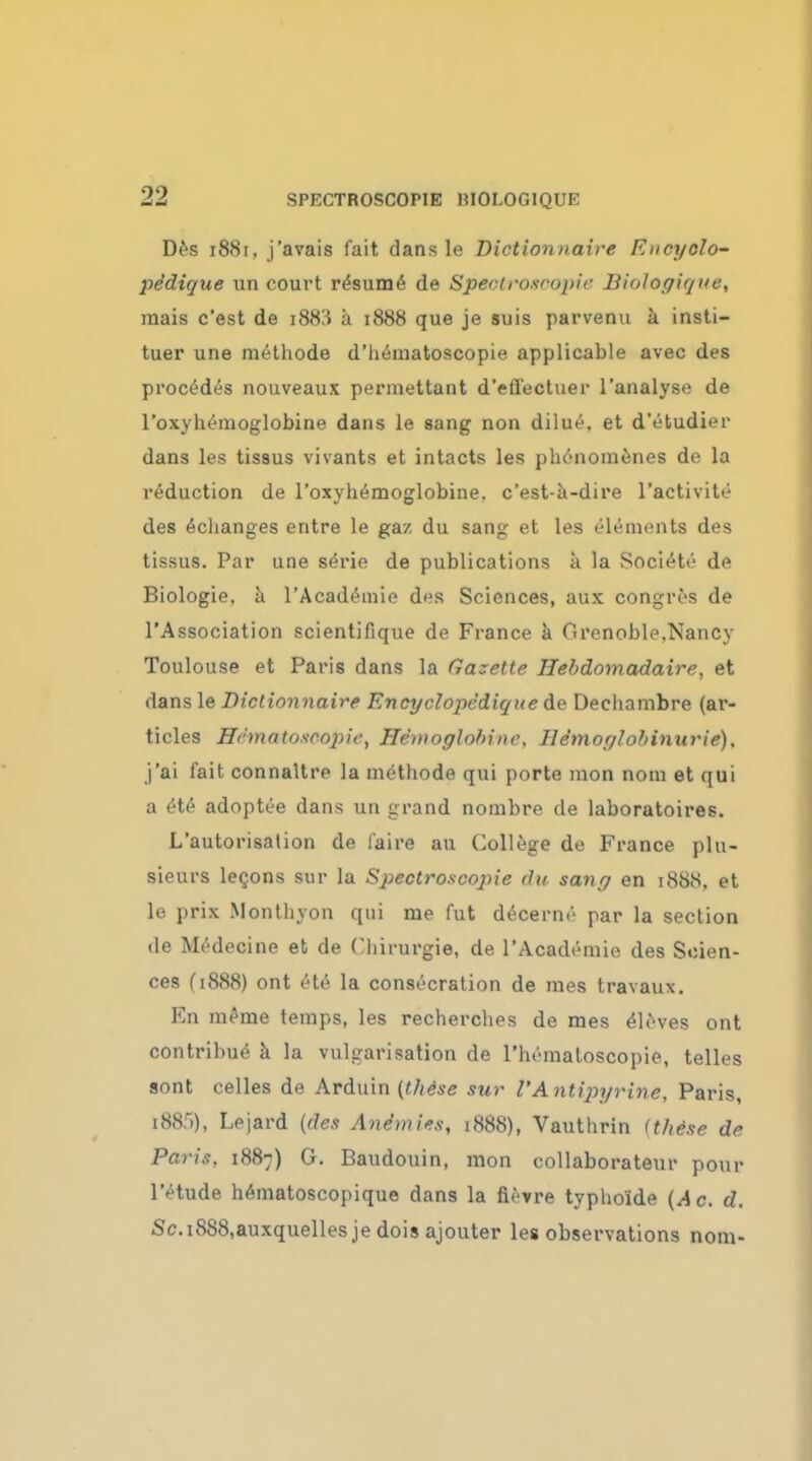 Des 1881, j'avais fait dans le Diction naive Encyolo- pedique un court resume de Spectroscopic Biologique, mais c'est de i88!i a 1888 que je suis parvenu a insti- tuer une methode d'hematoscopie applicable avec des procedes nouveaux permettant d'eflectuer l'analyse de l'oxyhemoglobine dans le sang non dilue. et d'etudier dans Las tissus vivants et intacts les phenomenes de la reduction de l'oxyhemoglobine. c'est-a-dire l'activite des echanges entre le gaz du sang et les elements des tissus. Par une serie de publications a la Societe de Biologie, a l'Academie des Sciences, aux congros de l'Association scientifique de France a Grenoble,Nancy Toulouse et Paris dans la Gazelle Hebdomadaire, et dans le Diclionnaire Encyclopedique de Decliambre (ar- ticles SSmatOSCOpify Hemoglobinc. Ile'moglobinurie), j'ai fait connaltre la methode qui porte mon nom et qui a £te adoptee dans un grand nombre de laboratoires. L'autorisalion de (aire au College de France plu- sieurs legons sur la Spectroscopic du sang en 1888, et le prix Monthyon qui me fut decerne par la section de Medecine et de Chirurgie, de l'Academie des Scien- ces (1888) ont ete la consecration de mes travaux. En m£me temps, les recherches de mes Aleves ont contribue a la vulgarisation de l'hematoscopie, telles sont celles de Arduin (the'se sur I'Antipyrine, Paris, i88.r)), Lejard (des Anemies, 1888), Vauthrin <these de Paris, 1887) G. Baudouin, mon collaborates* pour 1'etude hematoscopique dans la fievre typhoide (Ac. d. Sc.i888,auxquelles je dois ajouter les obsei-vations nom-