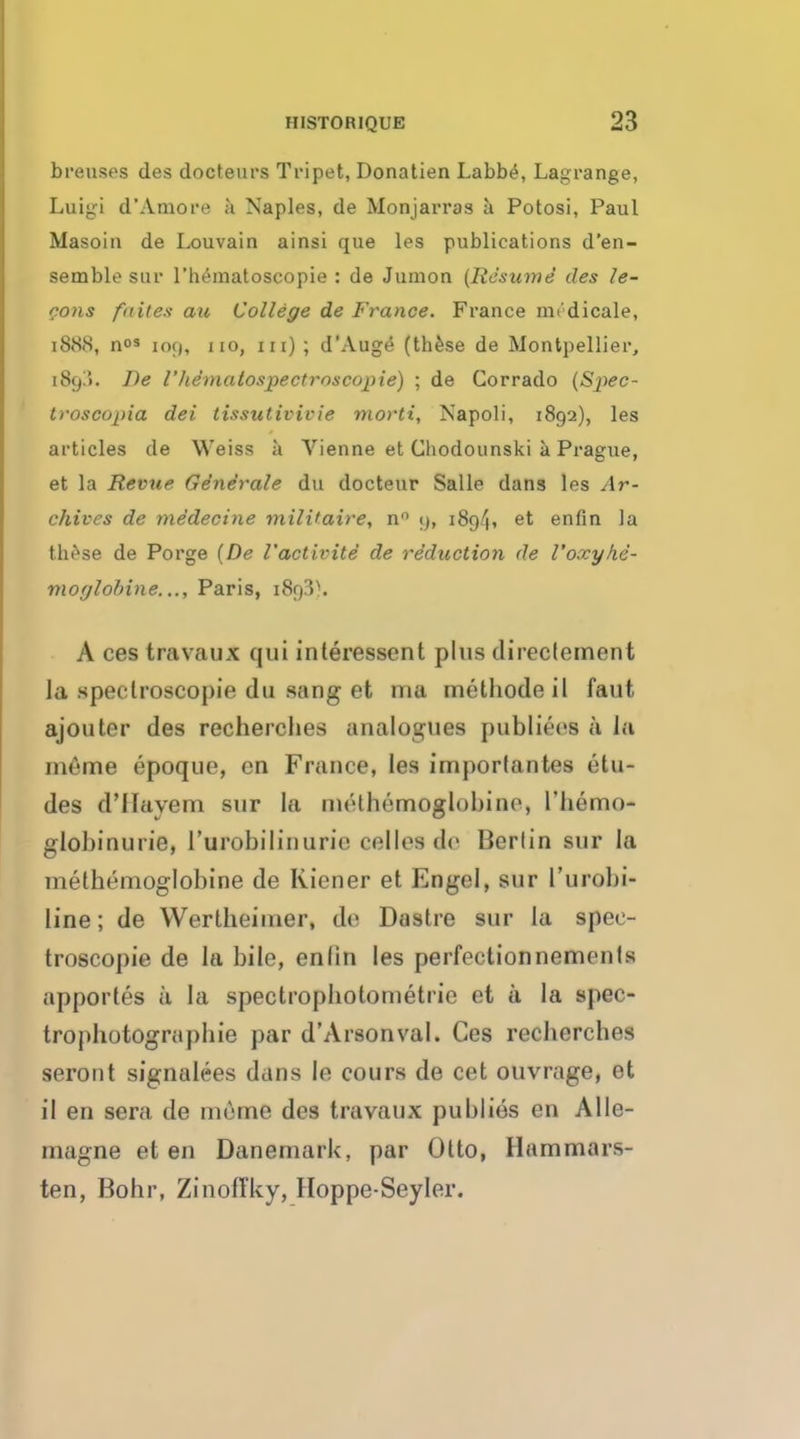 breuses des docteurs Tripet, Donatien Labbe, Lagrange, Luigi d'Amore a Naples, de Monjarras a Potosi, Paul Masoin de Louvain ainsi que les publications d'en- semble gar l'hematoscopie : de Jumon (Resume des le- mons faites au College de France. France mi'dicale, l888, n°3 109, no, in) ; d'Auge (these de Montpellier, [8g3, De I' hematospectroscopie) ; de Corrado (Spec- tsoscopia del tissutivivie morti, Napoli, 1892), les articles de Weiss a Vienne et Cliodounski a Prague, et la Revue Gdne'rale du doctetir Salle dans les Ar- chives de medecine mili'aire, n° 9, i8p/|, et enfin la these de Porge (De I'activite de reduction de Voxyhe- moglobins..., Paris, 1893). A ces travaux qui interessent plus direclement la spectroscopic du sang et ma methode il faut ajouter des recherches analogues publiees a la meme epoque, en France, les imporlantes etu- des d'llavem sur la methemoglobino, l'hemo- globinurie, l'urobilinurie cellos de Berlin sur la methemoglobine de Kicner et Engel, sur l'urobi- line; de Wertheimer, de Dastre sur la spec- troscopic de la bile, enlin les perfectionnemonIs apportes a la spectrophotometrie et a la spec- troj)hotograpbie par d'Arsonval. Ces recberches seront signulees dans Ie eours de cet ouvrage, et il en sera de meme des travaux publics en Alle- magne et en DanemarU, par Otto, Ilammars- ten, Bohr, ZinofTky, Hoppe-Seyler.
