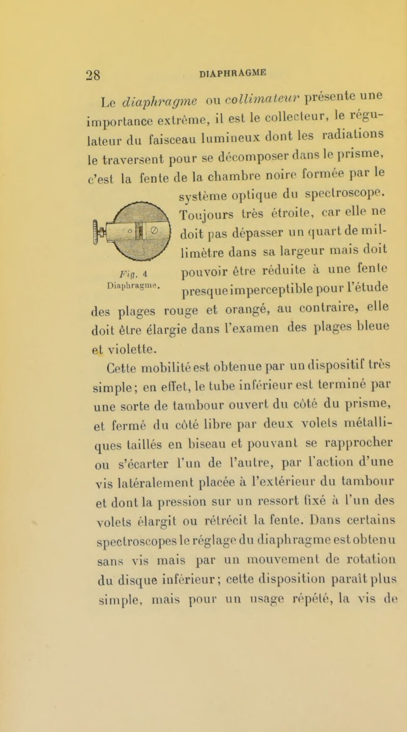 Lc diaphragme ou collimaleur presente une importance extreme, il est le collecteur, le regu- lateur du faisceau lumineux dont les radiations le traversent pour se decomposer dans le prisme, c'est la fente de la chambre noire formee par le systeme optique du spectroscope. Toujours tres etroite, car elle ne doit pas depasser un quart de mil- limetre dans sa largeur mais doit Fig. 4 pouvoir etre reduite a une fente Diaphragm*. presqueimperceptible pour l'etude des plages rouge et orange, au contraire, elle doit etre elargie dans I'examen des plages bleue et violette. Cette mobiliteest obtenue par un dispositif tres simple; en effet, le tube inferieur est termine par une sorte de tambour ouvert du cute du prisme, et ferme du cote libre par deux volels metalli- ques lailles en biseau et pouvant se rapprocher ou s'ecarter Tun de I'autre, par Taction d'une vis lateralement placee a 1'exlerieur du tambour et dont la pression sur un ressort fixe a Tun des volels elargit ou nMrecit la fente. Dans certains spectroscopes le reglage du diapbragme est obtenu sans vis mais par un mouvement de rotation du disque inferieur; cette disposition paraitplus simple, mais pour un usage repete, la vis de