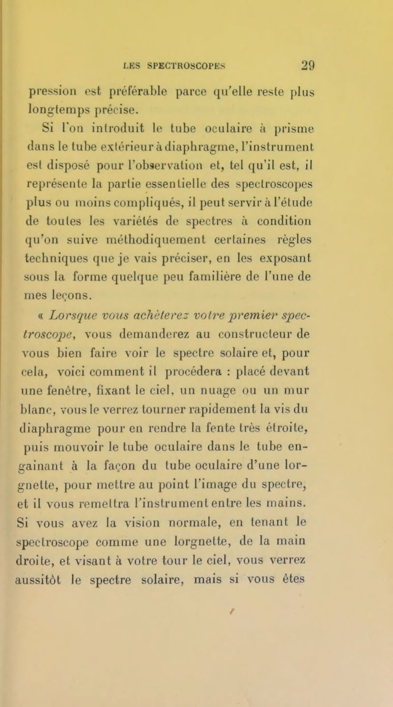 pression est preferable parce qu'elle reste plus longtemps precise. Si Ton introduit le tube oculaire a prisme clans le tube exlerieur adiaphragme, l'instrument est dispose pour Tobservation et, tel qu'il est, il represente la partie essenlielle des spectroscopes plus ou moins compliques, il peut servir ii I'etude de toules les varietes de spectres ii condition qu'on suive melhodiquement certaines regies techniques que je vais preciser, en les exposant sous la forme quelque pen farniliere de l'une de mes lecons. « Lorsque vous acheterez voire premier spec- troscope, vous demanderez au constructeur de vous bien faire voir le spectre solaire et, pour cela, voici comment il procedera : place devant une fenetre, fixant le ciel, un nuage ou un mur blanc, vous le verrez tourner rapidement la vis du diaphragme pour en rendre la fente tres elroile, puis mouvoir le tube oculaire dans le tube en- gainant a la facon du tube oculaire d'une lor- gnette, pour mettre au point l'image du spectre, et il vous remettra l'instrument entre les mains. Si vous avez la vision normale, en tenant le spectroscope comme une lorgnette, de la main droite, et visant a votre tour le ciel, vous verrez aussit6t le spectre solaire, mais si vous etes