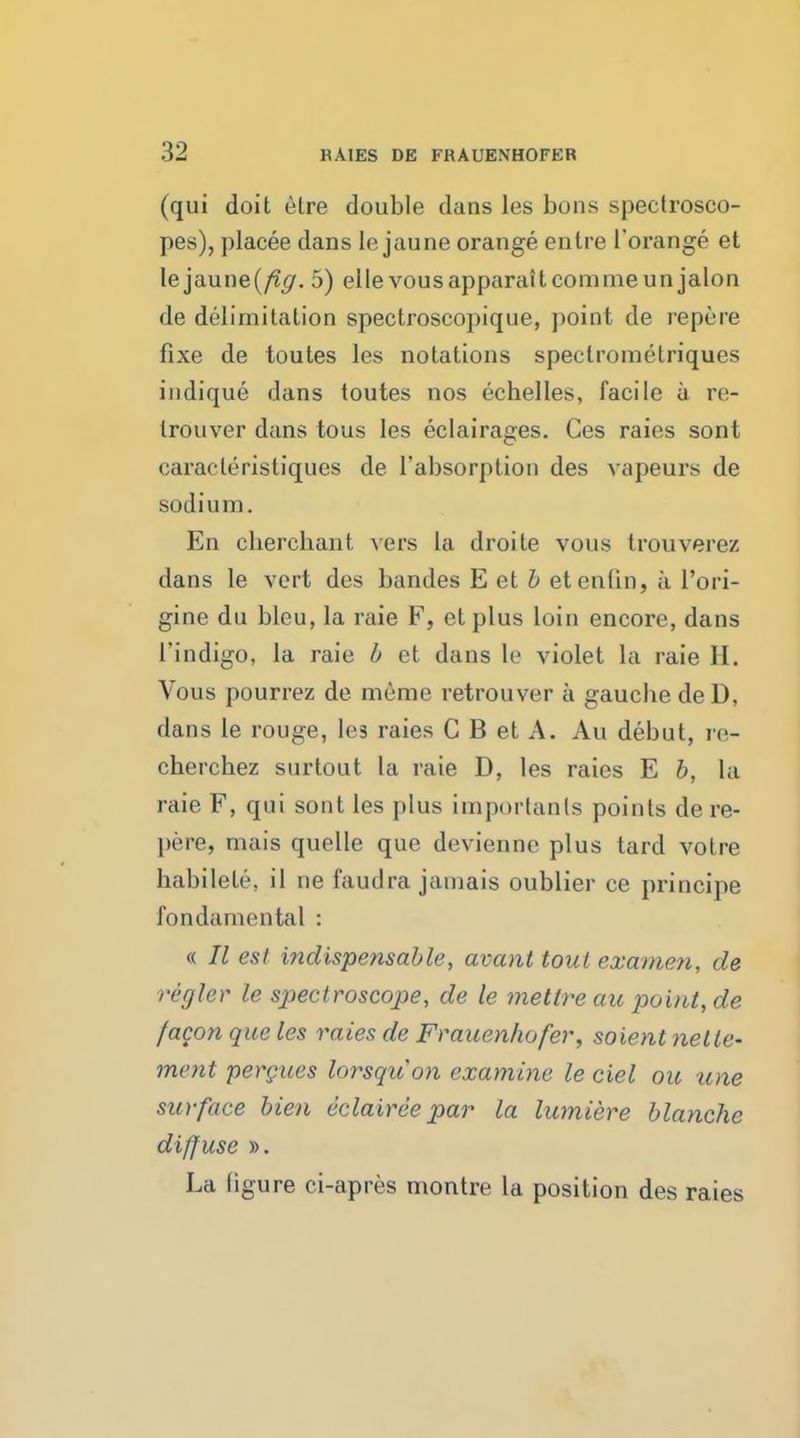 (qui doit etre double dans les bons spectrosco- pes), placee dans le jaune orange entre l'orange et lejaune(/?^. 5) elle vousapparaitcommeun jalon de delimitation spectroscopique, point de repere fixe de toutes les notations speclromelriques indique dans toutes nos echelles, facile a re- trouver dans tous les eclairages. Ces raies sont caracleristiques de rabsorption des vapeurs de sodium. En cbercbant vers la droite vous trouverez dans le vert des bandes E et b etenlin, a l'ori- gine du bleu, la raie F, etplus loin encore, dans 1'indigo, la raie b et dans le violet la raie H. Vous pourrez de meme retrouver a gaucbe de D, dans le rouge, les raies C B et A. Au debut, re- cherchez surtout La raie D, les raies E b, la raie F, qui sont les plus importanls points de re- pere, nun's quelle que devienne plus tard votre babilete, il ne faudra jamais oublier ce principe fondamental : « II est indispensable, avant tout examen, de regler le spectroscope, de le mettreau point, de /aeon que les raies de Frauenhofer, soient nelte- ment pergues lorsqiion examine leciel ore une surface Men eclairee par la lumiere blanche diffuse ». La figure ci-apres montre la position des raies