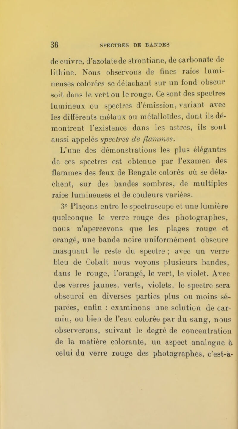 de cuivre, d'azotalede strontiane, de carbonate de lithine. Nous observons de fines raies lumi- neuses colorees se delachant sur un fond obscur soit dans le vert ou le rouge. Ce sont des spectres lumineux ou spectres d'emission, variant avec les differents metaux ou metalloi'des, dont ilsde- montrent l'existence dans les astres, ils sont aussi appeles spectres de flammes. L'une des demonstrations les plus elegantes de ces spectres est obtenue par l'examen des flammes des feux de Bengale colores ou se deta- chent, snr des bandes sombres, de multiples raies lumineuses et de couleurs variees. 3° Plaoons entre le spectroscope et une lumiere quelconque le verre rouge des photograpb.es, nous n'apercevons que les plages rouge et orange, une bande noire uniformement obscure masquant le reste du spectre ; avec un verre bleu de Cobalt nous voyons plusieurs bandes, dans le rouge, l'orange, le vert, le violet. Avec des verres jaunes, verts, violets, le spectre sera obscurci en diverses parties plus ou moins se- parees, enfin : examinons une solution de car- min, ou bien de l'eau coloree par du sang, nous observerons, suivant le degre de concentration de la matiere colorante, un aspect analogue a celui du verre rouge des photographes, c'est-a-