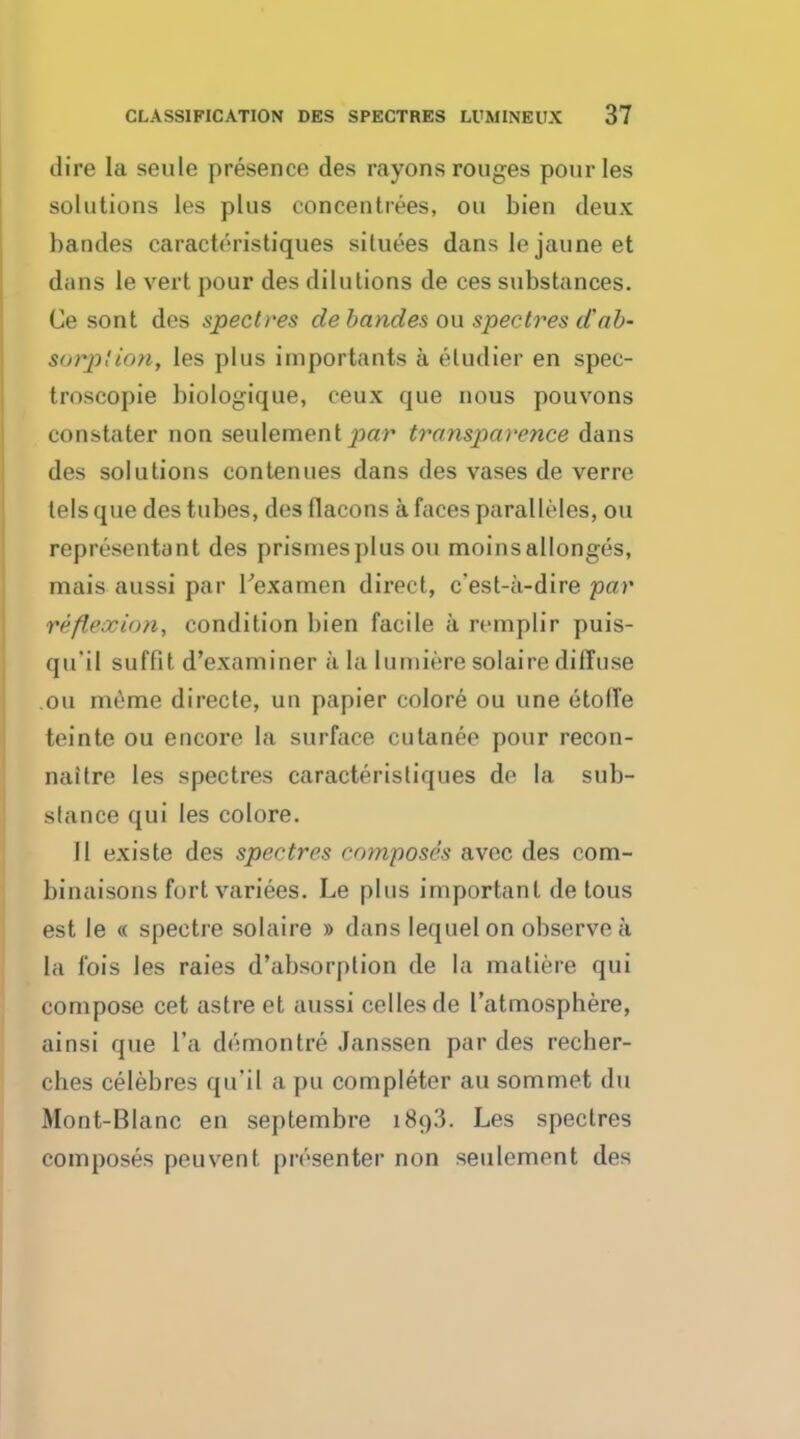 dire la seule presence des rayons rouges pourles solutions les plus eoncentrees, on bien deux bandes caractt'iistiques situees dans le jaune et dans le vert pour des dilutions de ces substances. Ce sont des spectres de bandes ou spectres dab- aorplion, les plus importants a etudier en spec- troscopic biologique, ceux que nous pouvons constater non seulement par transparence dans des solutions contenues dans des vases de verre tels que des tubes, des flaeons a faces paralleles, ou representant des prisines plus ou moinsallonges, mais aussi par Texarnen direct, c'est-a-dire par reflexion, condition bien facile a remplir puis- qu'il suffit d'examiner a la lumiere solaire diffuse ou meme directe, un papier colore ou une etoffe teinte ou encore la surface cutanee pour recon- naitre les spectres caracteristiques de la sub- stance qui les colore. II existe des spectres composes avec des com- binaisons fort variees. Le plus important de tous est le « spectre solaire » dans lequelon observe a la Ibis les raies d'absorplion de la matiere qui compose cet astre et aussi cellesde l'atmosphere, ainsi que l'a d^montre Janssen par des recber- ches celebres qu'il a pu completer au sommet du Mont-Blanc en septembre i8t)3. Les spectres composes peuvent presenter non seulement des