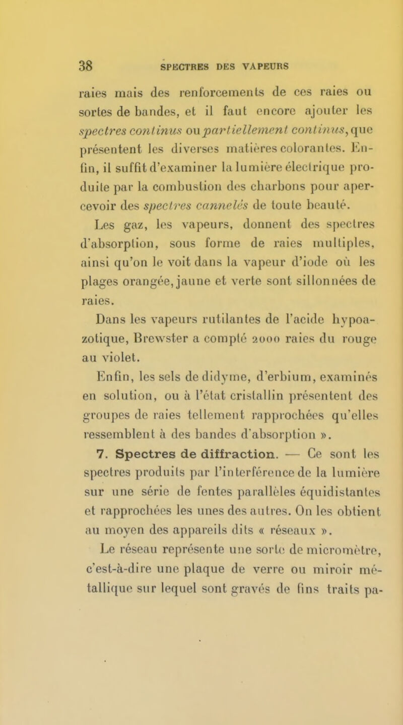 raies mais des renforcements de ces raies ou sortes de bandes, et il faut encore ajouler les spectres continus ouparliellement continus,que presentent les diverses matirres colorantes. En- fin, il suffitd'examiner la lumiere electrique pro- duite par la combustion des cbarbons pour aper- cevoir des spectres canneles de toute beaute. Les gaz, les vapeurs, donnent des spectres d'absorption, sous forme de raies multiples, ainsi qu'on le voit dans la vapeur d'iode oil les plages orangee, jaune et verte sont sillonnees de raies. Dans les vapeurs rutilantes de 1'acide hypoa- zolique, Brewster a compte 2000 raies du rouge au violet. Enfin, les sels dedidyme, d'erbium, examines en solution, ou a l'etat cristallin presentent des groupes de raies tellement rapprochees qu'elles ressemblent a des bandes d'absorption ». 7. Spectres de diffraction. — Ge sont les spectres produils par I'inter fere nee de la lumiere sur une serie de fentes paralleles equidislanles et rapprochees les unes des autres. On les obtient au moyen des appareils dits « reseaux ». Le reseau represente une sorb; de micrometre, e'est-a-dire une plaque de verre ou miroir me- tallique sur lequel sont graves de Bns trails pa-