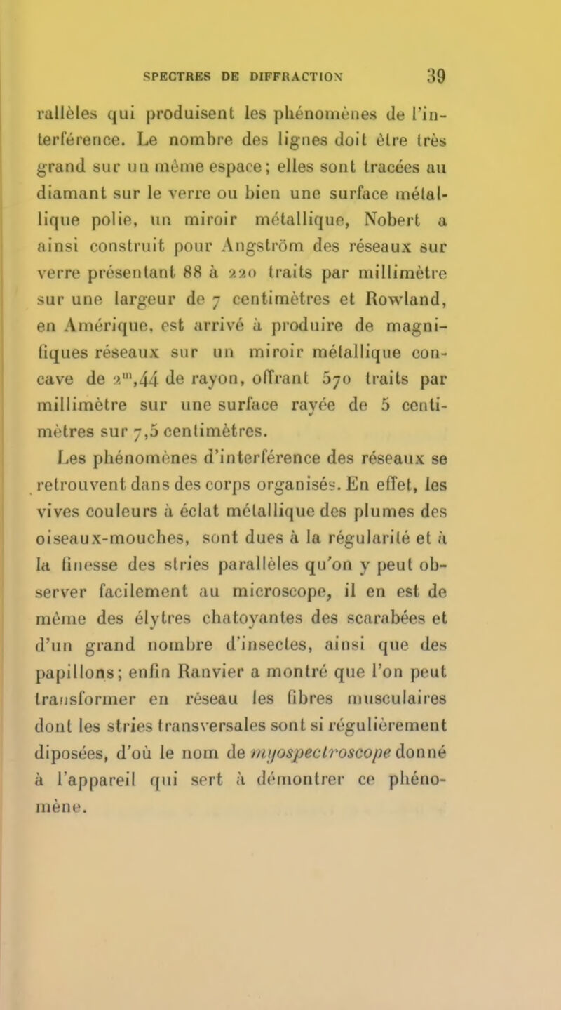 rulleles qui produisent les plienomenes de Tin- terference. Le nombre des lignes doit elre Ires grand sur un meine espaee; elles sont tracees au diamant sur le verre ou bien une surface melal- lique polie, un miroir melallique, Nobert a ainsi construit pour Angstrom des reseaux sur verre presentanl 88 a aao traits par millimetre sur une largeur de 7 centimetres et Rowland, en Amerique. est arrive a produire de magni- liques reseaux sur un miroir melallique con- cave de ■>.',44 de rayon, ofirant 670 traits par millimetre sur une surface rayee de 5 centi- metres sur 7,5 centimetres. Les plienomenes d'interference des reseaux se retrouvent dans des corps organises. En effet, les vives couleurs a eclat melallique des plumes des oiseaux-mouches, sont dues a la regularise et a la finesse des stries paralleles qu'on y peut ob- server facilement au microscope, il en est de meiue des elytres eliatovantes des scarabees et (l?u 11 grand nombre d'insecles, ainsi que des papillons; enfin Rainier a montre que Ton peut transformer en reseau les fibres musculaires dont les stries transversales sont si regulierement diposees, d'ou le nom de mtjospeclroscope donne a l'appareil qui sert a demon ti er ce pheno- niene.