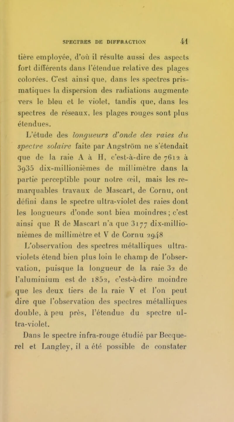 tiere employee, d'ou il resulte aussi des aspects fort dilferents dans I'etendue relative des plages colorees. C'est ainsi que. dans les spectres pris- matiques la dispersion des radiations augmente vers le bleu et le violet, tandis que, dans les spectres de reseaux. les plages rouges sont plus elendues. L'etude des longueurs d'onde des raies du spt'ct?*e solaire faite par Angstrom ne s'etendait que de la raie A a H, c'est-a-dire de 7612 a 3o35 dix-millioniemes de millimetre dans la parlie perceptible pour noire roil, mais les re- marquables travaux de Mascart, de Cornu, out delini dans le spectre ultra-violet des raies dont les longueurs d'onde sont bien moindres; c'est ainsi que R de Mascart n'a que 3177 dix-millio- niemes de millimetre et V de Cornu ';<)4K L'observalion des spectres metalliques ultra- violets etend bien plus loin le champ de l'obser- valion, puisque la longueur de la raie 3a de ('aluminium est de 185^, c'est-a-dire moindre que les deux tiers de la raie V et Ton peut, dire que l'observalion des spectres metalliques double, a peu pres, I'etendue du spectre ul- tra-violet. Dans le spectre infra-rouge etudie par Beeque- rel et Langley, il a ete possible de constater