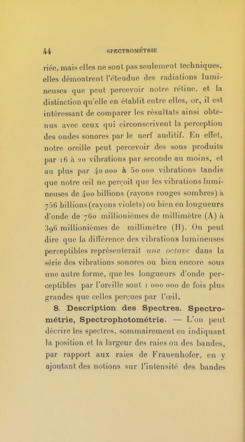 riee, mais elles ne sont pas seulemcnt techniques, elles demonlrent ['Vendue des radiations lumi- neuses que peut percevoir noire retine. et la distinction quelle en etablit entre elles, or, il est interessant de comparer les resultats ainsi obte- nus avec ceux qui circonscrivent La perception des ondes sonores par le nerf auditif. En effet, notre oreille peut percevoir des sons produits par 16 a 20 vibrations par seconde au moins, et an plus par 4° 000 a 5o 000 vibrations tandis que notre ceil ne pen oit que les vibrations lumi- neuses de 4oo billions (rayons rouges sombres) a 756 billions (rayons violets) ou bien en longueurs d'onde de 760 millioniemes de millimetre (A) a 396 millionii'mes de millimetre (II). On peut dire que la difference des vibrations lumineuses perceplibles representerait une octave dans la serie des vibrations sonores ou bien encore sous une autre forme, que les longueurs d'onde per- ceptibles par l'oreille sonl 1 000 000 de fois plus gran des que eel les percues par I'ceil. 8. Description des Spectres. Spectro- metrie, Spectrophotometrie. — L'on peut decrire les spectres, sommairement eo indiquant la position et la largeur des raies ou des bandes, par rapport aux raies de Frauenbofer, en v ajoutant des notions sur l'inlensitr des bandes