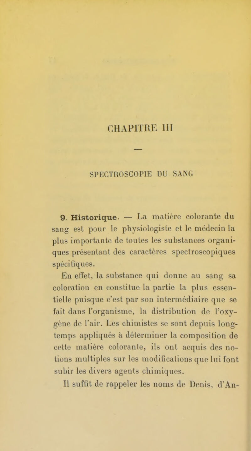 SPECTROSCOPIE DU SAX. 9. Historique. — La matiere colorante du sang est pour le pbysiologisle el le medecin la plus importante de toules les substances organi- ques presentant des caracteres spectroseopiques specitiques. En elTet, la substance qui donne au sang sa coloration en constitue la partie la plus essen- tielle puisque c'est par son inlermediaire que se fait dans l'organisme, la distribution de I'oxv- gene de I'air. Les cbimistes se sont depuis long- temps appliques a determiner la composition de cette matiere colorante, ils ont acquis des no- tions multiples sur les modifications que lui font subir les divers agents cbimiques. II suffit de rappeler les noms de Denis. d*An-