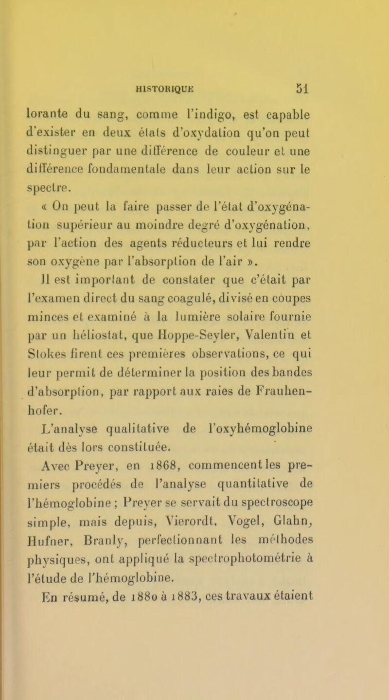 lorante du sang, comme l'indigo, est capable d'exister en deux elals d'oxydalion qu'on peut distinguer par une difference de couleur et une difference fondamenlale dans leur aclion sur le spectre. « On pent la fa ire passer de l'etat d'oxygena- lion superieur au moindre degre d'oxygenation, par l'action des agents reducleurs et lui rendre son oxygene par 1'absorption de l'air ». Jl est important de conslater que c'etait par l'examen direct du sang coagule, divise en coupes minces el examine a la lumiere solaire fournie par un lieliostat, que Iloppe-Seyler, Valentin et Stokes firent ces premieres observations, ce qui leur permit de determiner la position desbandes d'absorplion, par rapport aux raies de Frauhen- hofer. L'analyse qualitative de l'oxyhemoglobine etait des lors constitute. Avec Preyer, en 1868, commencent les pre- miers procedes de l'analyse quantitative de l'hemoglobine ; Preyer se servait du spectroscope simple, inais depuis, Vierordt, Vogel, Glahn, Jlufner. Branly, perfeclionnant les mrlhodes phvsiques, ont applique la speHropliotometrie a l'elude de l'hemoglobine. En resume, de 1880 a 1 883, ces travaux etaient