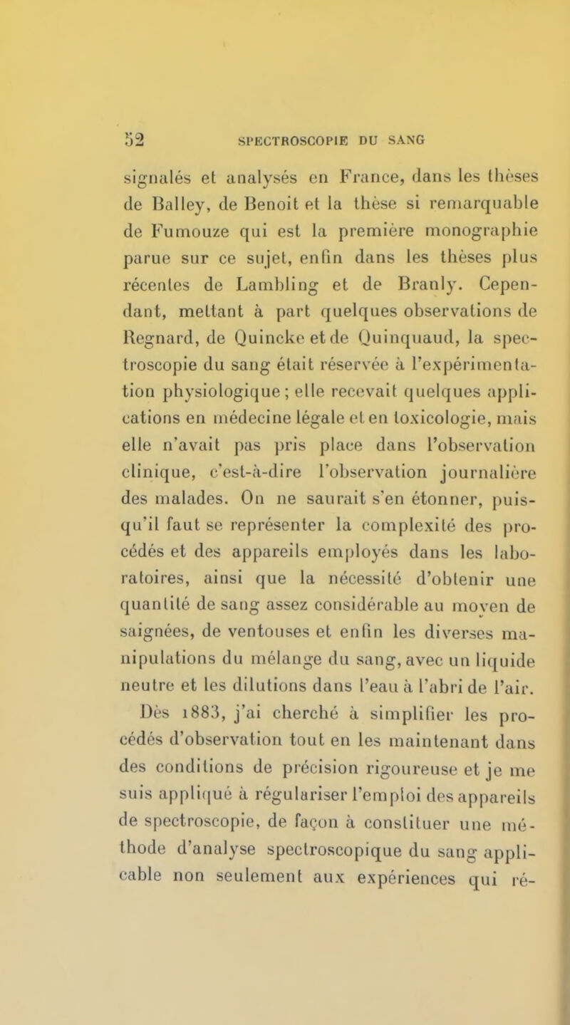 signales et analyses en France, dans les theses de Bailey, de Benoit et la these si remarquable de Fumouze qui est la premiere monographic parue sur ce sujet, en fin dans les theses plus recenles de Lamhling et de Branly. Cepen- dant, metlant a part quelques observations de Regnard, de Quincke etde Quinquaud, la spec- troscopic du sang elait reservee a l'experimenta- tion physiologique; elle recevait quelques appli- cations en medecine legale eten toxicologic, mais elle n'avait j>as pris place dans l'observalion clinique, c'est-a-dire 1'ohservalion journaliere des malades. On ne saurait sen etonner, puis- qu'il faut se representer la complexite des pro- cedes et des appareils employes dans les labo- ratoires, ainsi que la necessite d'oblenir une quantile de sang assez considerable au moven de saignees, de ventouses et enfin les diverses ma- nipulations du melange du sang,avec mi liquide neutre et les dilutions dans I'eau a I'abri de I'air. Des 1883, j'ai cherche a simplifier les pro- cedes d'observation tout en les maintenant dans des conditions de precision rigoureuse et je me suis applique a regulariser l'emploi des appareils de spectroscopic de facon a conslituer une me- thode d'analyse spectroscopique du sang appli- cable non seulement aux experiences qui re-