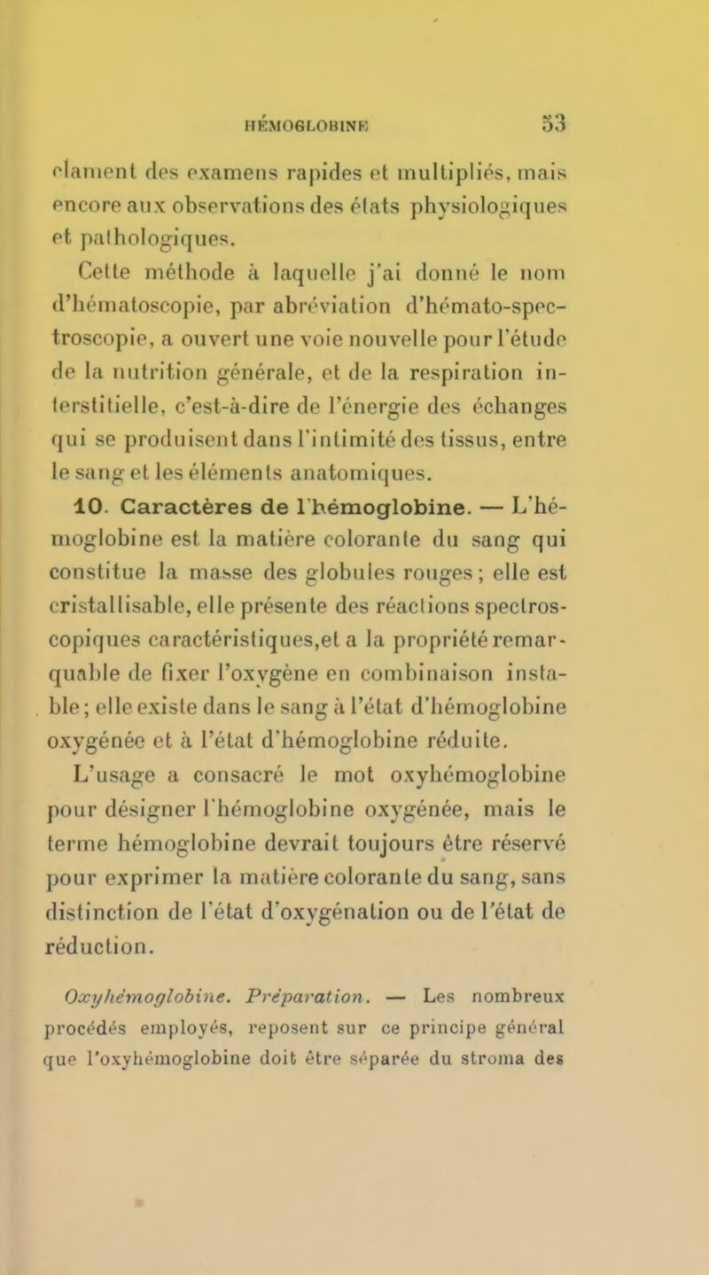 elament des pxamens rapides et multiplies, mais pncore aux observations des etats physiologiques et palhologiques. Cette melhode a laquelle j'ai donne le nom d'hematoseopie, par abn'-vialion d'hemato-spec- troscopie, a ouvert une vote nouvelle pour l'etude de la nutrition generate, et de la respiration in- (erstitielle, c'est-a-dire de l'energie des echanges qui se produisent dans l'inlimite des tissus, entre le sang et les elements anatomiques. 10. Caracteres de 1 hemoglobine. — L'he- nioglobine est la matiere colorante du sang qui constitue la masse des globules rouges; elle est cristallisable, elle presente des reactions spectros- copiques earacteristiques,et a la proprieteremar- qunble de fixer 1'oxygene en combinaison insta- ble; elleexisle dans le sang a l'etat d'hemoglobine oxygenee et a l'etat d'hemoglobine reduite. L'usage a consacre le mot oxyhemoglobine pour designer l'hemoglobine oxygenee, mais le terme hemoglobine devrait toujours etre reserve ]>our exprimer la matiere colorante du sang, sans distinction de l'etat d'oxygenation ou de l'etat de reduction. Oxyhemoglobins. Preparation. — Les nombreux procedes employes, reposent sur ce principe general que l'oxyhemoglobine doit etre separee du stroma des