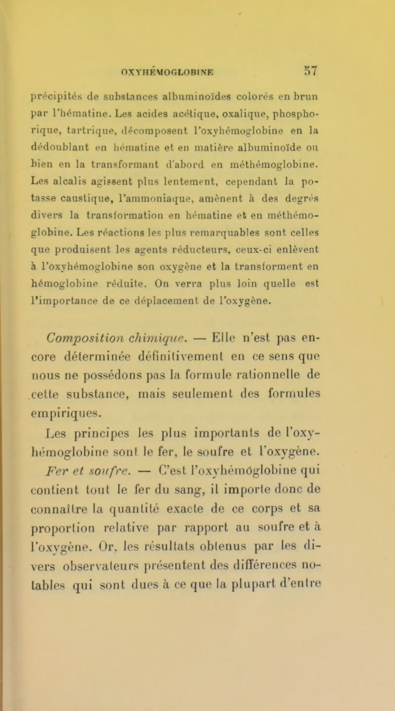 precipites de substances albuminoides colores en brim par riiematine. Les acides acetique, oxalique, phospho- rique, tartrique, d^ooraposent l'oxyhemoglobine en la dedoublant en liematine et en matieiv albuminol'de on bien en la transformant d'abord en methemoglobine. Les alcalis agissent plus lentement, cependant Ja po- tasse caustique, rammoniaque, amenent a des degrvs divers la transformation en hematine et en methemo- globine. Les reactions les plus remarquables sont celles que produisent les agents reducteurs, ceux-ci enlevent a l'oxyhemoglobine son oxygene et la transforment en hemoglobine reduite. On verra plus loin quelle est l'importance de ce de-placement de l'oxygene. Composition chimiqac — Bile n'est pas en- core determined definitivement en ce sens qne nous ne possedons pas la forrnule ralionnelle de celte substance, mais seuleinent des fortnules empiriqnes. Les principes les j)lns importants de l'oxy- bemoglobinr sunt le fer, le soufre et l'oxygene. Fer et soufre. — C'est l'oxybemdglobine qui contient tout le fer du sang, il imporle done de conn afire la quantite exacte de ce corps et sa proportion relative par rapport au soufre et a l'oxvgene. Or. les resultats oblenus par les di- vers observaleurs presentent des differences no- tables qui sont dues a ce que la pluparl d'entre