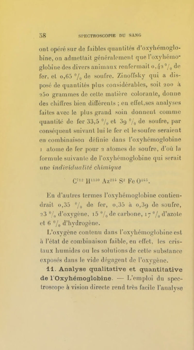 out opere sur de faibles quantites d'oxyhemoglo- bine, on adrnettait generalcment que roxyhemo- globine des divers anirnaux renfermait o,4^°/o ^e fer, el o,G5 % de soufre. Zinoffsky qui a dis- pose de quantites plus considerables, soit 200 a ?.5o grammes de celte maliere coloranle, donne des ehilTres bien different ; en effeLses analyses faitesavecle phis grand suin donnent commc quanlitc de fer 33,5 °/0 et ^9 % ^e soufre> Pai consequent suivanl lui le fer et lesoufre seraient en combinaison deflate dans 1'oxyhemoglobine i atome de fer pour :i atomes de soufre, d'ou la formnle suivanle de 1'oxyhemoglobine qui serait nne individuals le chimique Eq d'aulres termes roxyhemoglobine contien- drait o,35 °/o de fer, o,35 a 0,39 de soufre, :>3 n/„ d'oxygene, i5 /0 de carbone, 17 °/0 d'azole el () B/o d'bydrogenc. L'oxygene conlenu dans roxyhemoglobine est a 1'etat de combinaison faible, en effet, les cris- taux humides ou les solutions de cetle substance exposes dans le vide degagent de l'oxygene. 11. Analyse qualitative et quantitative de roxyhemoglobine. — L'emploi du spec- troscope a vision directe rend tres facile l'analvsc