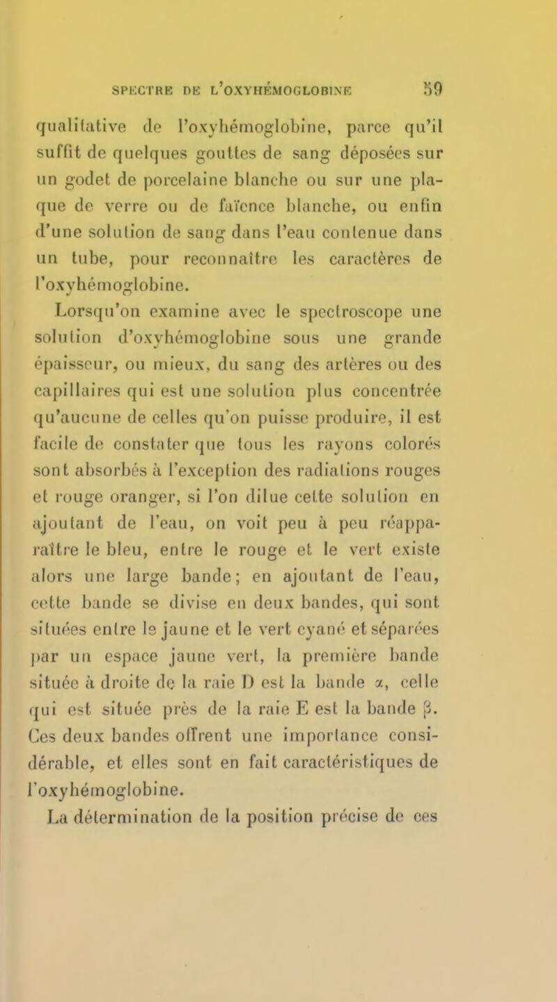 SPIXTRE T)E l'oXYHEMOCLOBINK qualitative do I'oxyhemoglobine, puree qu'il suffit do quolques gouttes de sang deposees sur un godet de porcelaine blanche ou sur une pla- que de voire ou de faience blanche, ou en (in d'une solution de sang dans l'eau conlenue dans un tube, pour reconnaitre les caracteres de I'oxyhemoglobine. Lorsqu'on examine avec le spectroscope une solution d'oxvhemoglobine sous une grande epaissour, ou mieux, du sang des arteres ou des capillaires qui est une solution plus eoncentree qu'aucune de celles qu'on puisso produire, il est facile do constater que tous les rayons colores sont absorbes a 1'exceplion des radiations rouges et rouge oranger, si Ton dilue cette solution on ajoutant de l'eau, on voit peu a peu roappa- raltre le bleu, entre le rouge et le vert existe alors une large bande; en ajoulant de l'eau, cette bande se divise en deux bandes, qui sont situoes entre le jaune et le vert cyane etseparees par un espace jaunc vert, la premiere bande situoc a droite de la rale I) est la bande a, celle qui est situee pres de la raie E est la bande '{!>. Ces deux bandes olTrent une importance consi- derable, et elles sont en fait caracleristiques de 1'oxyhemoglubine. La determination de la position precise de ces