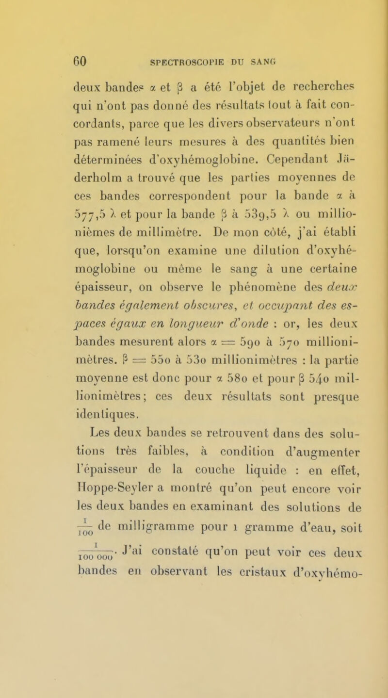 deux bandes a et (3 a ete l'objet de recherches qui n'ont pas donne des resultats lout a fait con- cordants, parce que les diversobservateurs n'ont pas rameni: leurs mesures a des quantites bien determinees d'oxybemoglobine. Cependant derholrn a trouve que les parlies movennes de ces bandes correspondent pour la bande a a 677,5 ). et pour la bande 3 a 539,5 X ou millio- niemes de millimelre. De mon cote, j'ai etabli que, lorsqu'on examine une dilution d'oxybe- moglobine ou meme le sang a une certaine epaisseur, on observe le pbenomene des deux bandes cgalcment obscures, et occupant des es- paces egaux cn longueur oVonde : or, les deux bandes mesurent alors a = 590 a 570 millioni- metres. P = 55o a 53o millionimetres : la partie moyenne est done pour a 58o et pour (3 54o mil- lionimetres; ces deux resullats sont presque idenliques. Les deux bandes se retrouvent dans des solu- tions tres faibles, a condition d'augmenter l'epaisseur de la couche liquide : en effet, Hoppe-Seyler a monlre qu'on peut encore voir les deux bandes en examinant des solutions de de milligramme pour 1 gramme d'eau, soit !00 000 J ai constal^ flu'on Pcut voir ces deux bandes en observant les cristaux d'oxyhGmo-