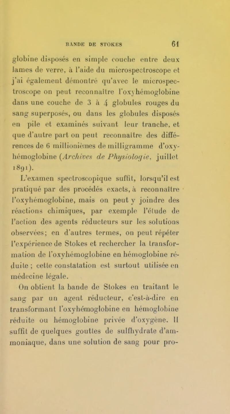 globine disposes en simj)le couclie entre deux lames de verre, a l'aide du microspectroscope et j'ai egalement demon tre qu'avec le microspec- troscope on peut reconnaitre 1'oxvhemoglobine dans une couche de 3 a 4 globules rouges du sang superposes, ou dans les globules disposes en pile et examines suivant leur tranche, et que d'autre part on peut reconnaitre des diffe- rences de 6 millioniemes de milligramme d'oxy- hemoglobine {Archives de Physiolof/ie. juillet 1891). L'examen speclroscopique suftit, lorsqu'ilest pratique par des procedes exacts, a reconnaitre l'oxyhemoglobine, mais on peut y joindre des reactions chimiques, par exemple 1'elude de l'aelion des agents reducteurs sur les solutions observees; en d'autres termes, on peut repeter 1'experience de Stokes et rechercher la transfor- malion de l'oxyhemoglobine en hemoglobine rt'- tluile; telle conslatation est surtout utilisee en rnedccine legale. On oblient la bande de Stokes en traitant le sang par un agent reducleur, c'est-a-dire en transformant l'oxyhemoglobine en hemoglobine reduite ou hemoglobine privee d'oxygene. II suffit de quelques goutles de sulfhydrate d'am- moniaque, dans une solution de sang pour pro-