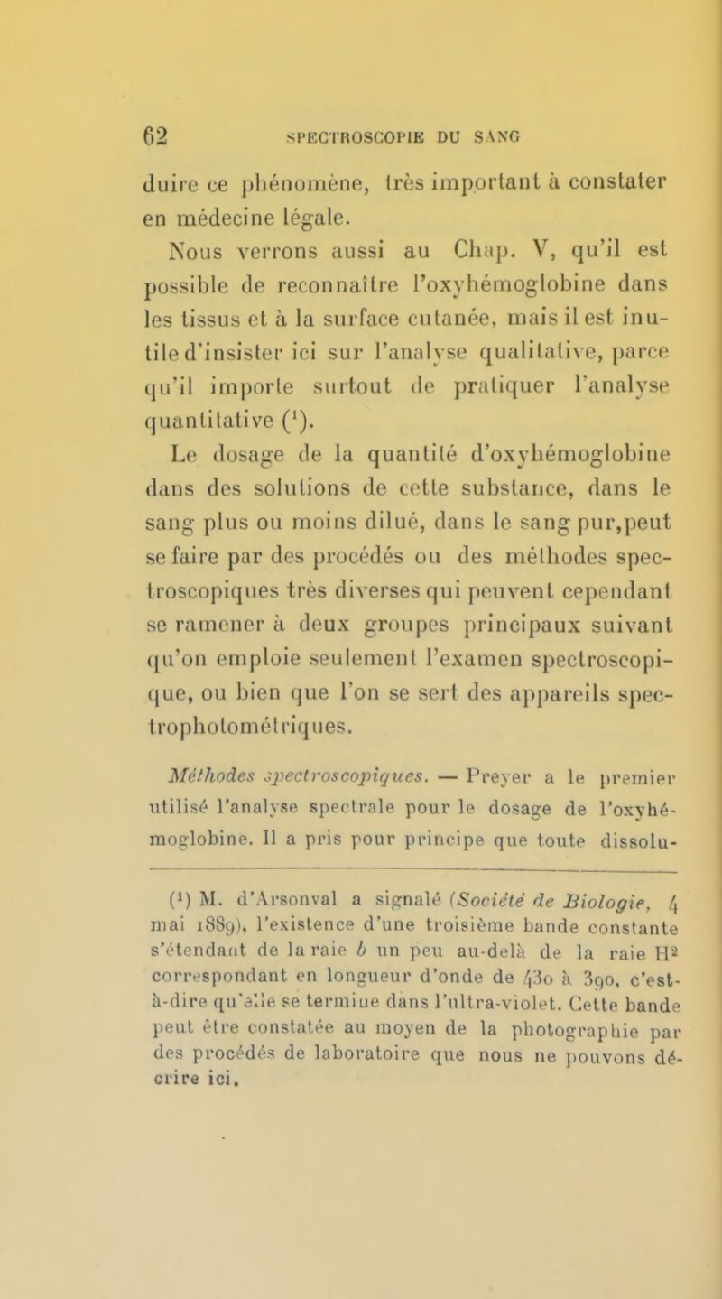 duire ce phenoniene, Ires important a eonstater en medecine legale. Nous verrons aussi au Chap. V, qu'il est possible de reconnaitre l'oxybeinoglobine dans les tissus et a la surface cutanee, mais il est inu- tile d'insister ici sur ['analyse qualitative, parce qu'il imporle surtout de pratiquer ['analyse quantitative ('). Le dosage de la quantite d'oxyhemoglobine dans des solutions de cotle substance, dans le sang plus ou moins dilue, dans le sang pur,peut sefaire par des procedes ou des melhodes spec- troscopiques tres diversesqui peuvent cependanl se ratnener a deux groupes principaux suivant qu'on eniploie seulement 1'examen speclroseopi- que, ou bien que Ton se sert des appareils spec- tropholometriques. Melhodes c^pectroscopiques. — Preyer a le premier Utilise I'analvse spectrale pour lo dosage de 1'oxyhe- moglobine. 11 a pris pour principe que toule dissolu- 0) M. d'Arsonval a signale (Societe de Biologie, /, mai 1889), l'existence d'une troisieme bande constante s'etendant de la raie b un peu au-dela de la raie Hs correspondant en longueur d'onde de 43o a 3qo, c'est- a-dire qu'elle se termiue dans 1'ultra-violet. Cette bande peut etre constatee an moyen de la photograpliie par des procedes de laboratoire que nous ne pouvons d£- crire ici.