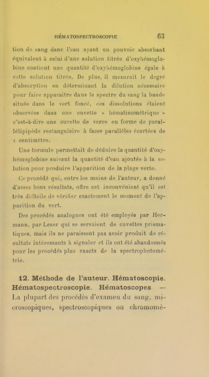 Hon de .-ang dans lVau ayant QD pouvoir absorbaut equivalent a celui d'une solution titree d'oxyhemoglo- bine contient une quantite d'oxyhemoglobine egale a cette solution titree. De plus, il mesurait le degre d'absorptioii en determinant la dilution necessaire pour faire apparaitre dans le spectre du sang la bande situee dans le vert fonce, ees dissolutions etaient observees dans une cuvette « hematinometrique » c'est-a-dire une cuvette de verre en forme de paral- lelipipede reclangulaire a faces paralleles ecartees de i centimetre. Une formule permettait de deduire la quantite d'oxy- hemoglobine suivant la quantite d'eau ajout^e a la so- lution pour produire l'aj)parition de la plage verte. Ce procede qui, entre les mains de l'auteur, a donne d'a>sez bons resultats, oflre cet inconvenient qu'il est tres difficile de verifier exactement le moment de l'ap- parition du vert. Des process analogues ont 6te employes par Her- mann, parLeser qui se servaient de cuvettes prisma- tiques. mais ils ne paraissent pas avoir produit de re- sultats interessants a signaler et ils ont <5te abandonnes pour les proced<?s plus exacts de la spectrophotome- trie. 12. Methode de l'auteur. Hematoscopie. Hematospectroscopie. Hematoscopes — ]ji j)lopart des procfkles d'e.xamen du sang-, rni- iToscopiques, spectroscopiques oil chromome-