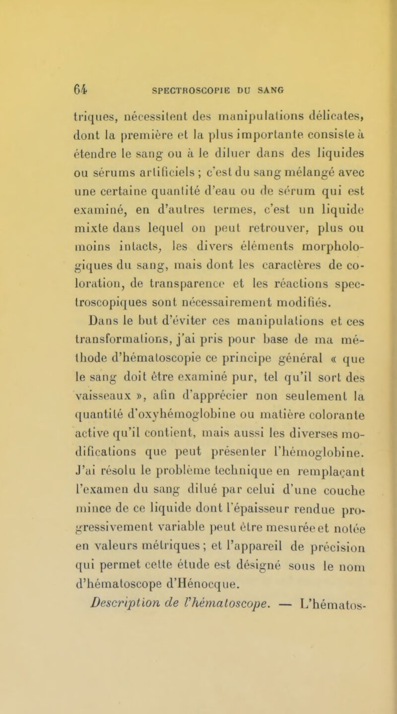 triques, aecessitent des manipulations delicates, doat la premiere et la plus importante consislea etendre le sang ou a le diluer dans des liquides ou serums arlilieiels ; c'est du sang melange avec une certaine quantile d'eau ou de serum qui est examine, en d'aulres lermes, c'est un liquide mixte dans lequel on peut retrouver, plus ou inoins in tacts, les divers elements morpholo- giques du sang, mais dont les earacleres de co- loration, de transparence et les reactions spec- troscopiques sont necessairement modifies. Dans le but d'eviter ces manipulations et ces transformations, j'ai pris pour base de ma me- tbode d'hemaloscopie ce principe general « que le sang doit etre examine pur, tel qu'il sort des vaisseaux », atin d'apprecier non seulement la quantile d'oxyhemoglobine ou matiere colorante active qu'il contient, mais aussi les diverses mo- difications que peut presenter L'hemoglobine. J'ai resolu le probleme leebnique en remplaeant I'examen du sang dilue par celui d'une couche mince de ce liquide dont l'epaisseur rendue pro- gressivement variable pent etre mesureeet notee en valeurs melriques ; et l'appareil de precision qui permet celte etude est designe sous le nom d'hematoscope d'Henocque. Description de rhematoscope. — L'hematos-