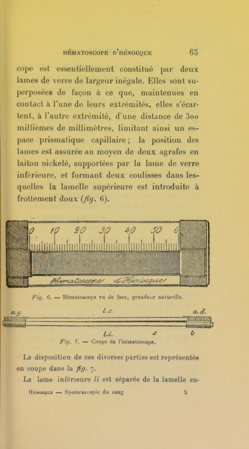 cope est essentiellement constitue par deux lames de verre de largeur inegale. Elles sont su- perposees de facon a ce que, maintenues en contact a Tune de leurs exlremites, elles s'ecar- tent, a l'autre extremite, d'une distance de 3oo mil Hemes de millimetres, limitant ainsi un es- pace prismatique capillaire; la position des lames est assuree au moyen de deux agrafes en laiton niekele, supportees par la lame de verre inferieure, et formant deux coulisses dans les- quelles la lamelle superieure est introduite a frotternent doux (fir/. 6). U, * & Fift. 7. — Coupe de 1'liematoscope. La disposition de ces diverses parties est representee en coupe dans la fig. 7. La lame inferieure li est separee de la lamelle su- llEMOcytE — Spectroscopic du sanij 5