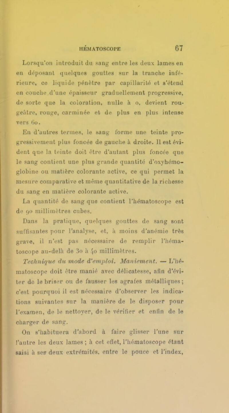 Lorsqu'on introduit du sang entre les deux lames en en deposant quelques gouttes aur la tranche inte- rieure, ce liquids penetre par capillarity et a'etend en coucln- d'une epaisseur graduellement progressive, de sorte que la coloration, nulle a o, devient rou- geutre, rouge, carminee et de plus en plus intense vers fio. En d'uutres termes, le sang forme une teinte pro- gressivement plus fonc«*e de gauche a droite. II est Evi- dent que la teinte doit <Hre d'autant plus foncee que le sang contient une plus grande quantity d'oxyhemo- globine ou matiere colorante active, ce qui permet la mesure comparative et me me quantitative de la richesso. du sang en matiere colorante active. La quantite de sang que contient l'hematoscope est de 90 millimetres cubes. Dans la pratique, quelques gouttes de sang sont suflisantes pour Tanalyse, et, a moins d'anemie tr&s grave, il n'est pas necessaire de remplir l'hema- toscope au-dela de :5o a Jo millimetres. Technique du mode d'emjiloi. yianiement. — L'he- matoscope doit f'tre manie avec delicatesse, afin d'evi- ter do le briser ou de fausser les agrafes melalliques; e'est pourquoi il est necessaire d'observer les indica- tions suivantes sur la maniere de le disposer pour l'examen, de le nettoyer, de le verifier et enlin de le charger de sang. On s'habituera d'abord a faire glisser l'une sur I'autre les deux lames ; a cet effet, l'hematoscope ctant saisi a ses* deux extr^mit^s. entre le pouce et l'index,