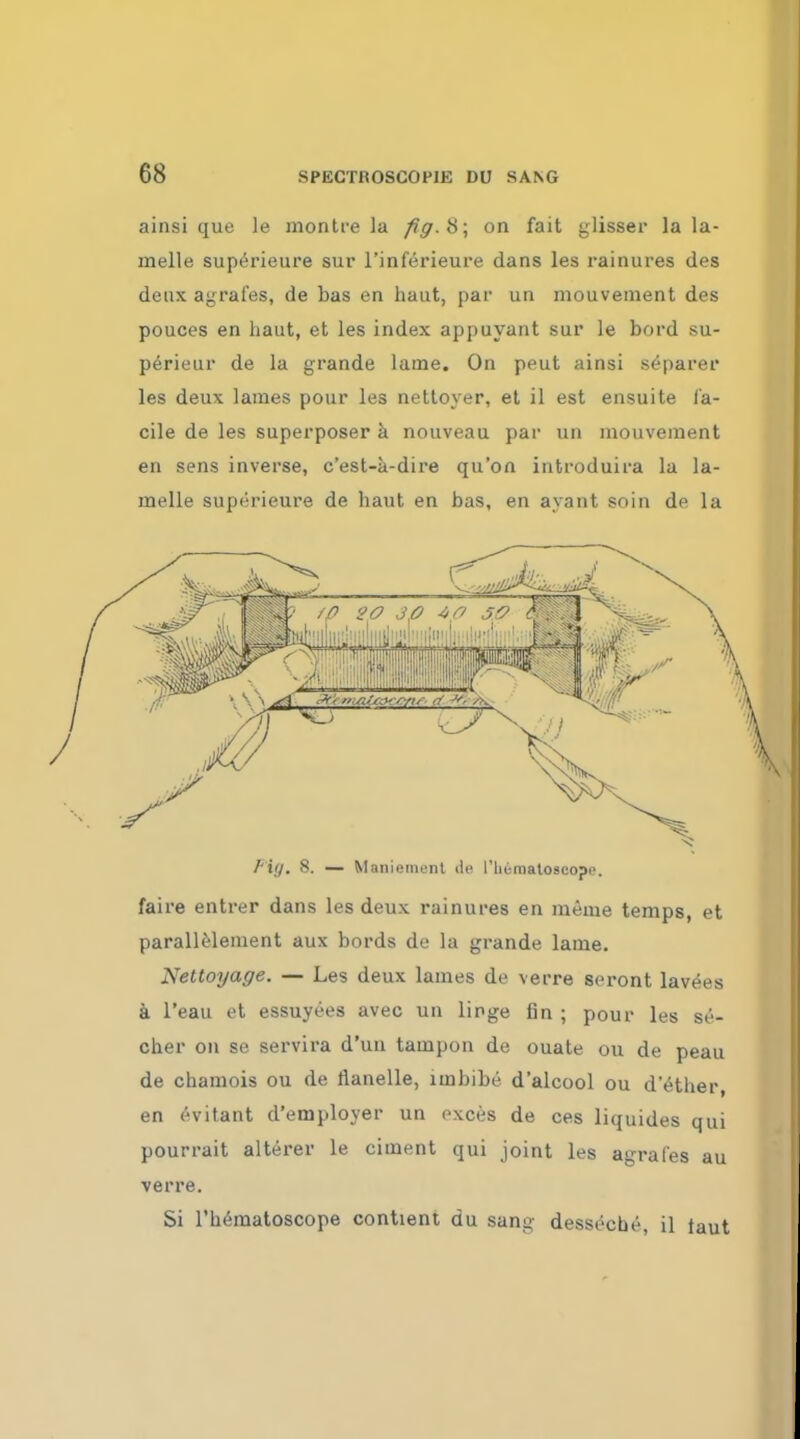 ainsi que le montre la fig. 8; on fait glisser la la- melle superieure sur l'inferieure dans les rainures des deux agrafes, de bas en haut, par un niouvement des pouces en haut, et les index appuyant sur le bord su- perieur de la grande latne. On peut ainsi separer les deux lames pour les nettoyer, et il est ensuite fa- cile de les superposer a nouveau par un niouvement en sens inverse, c'est-a-dire qu'on introduira la la- melle superieure de haut en bas, en ayant soin de la Fig. 8. — Maniemenl de l'li6matoscopi\ faire entrer dans les deux rainures en meme temps, et parallelement aux bords de la grande lame. Nettoyage. — Les deux lames de verre seront lav(5es a l'eau et essuyees avec un linge fin ; pour les se- cher on se servira d'un tampon de ouate ou de peau de chamois ou de flanelle, imbibe d'alcool ou d'etlier, en ('vitant d'employer un oxces de ces liquides qui pourrait alterer le ciment qui joint les agrafes au verre. Si l'heraatoscope contient du sang desseche, il taut