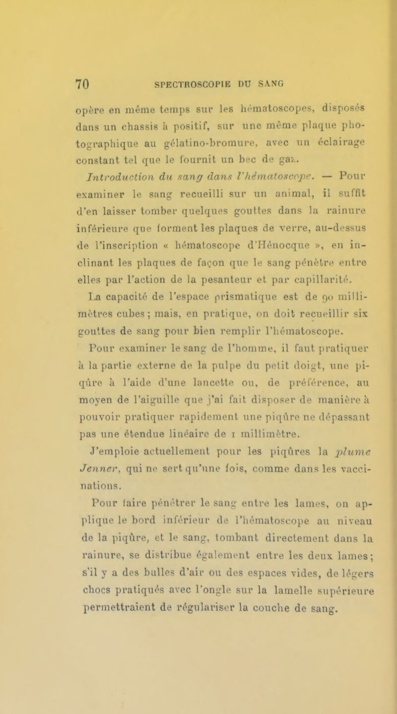 opere en meme temi)s sur les ln'-matoscopes, disposes dans un chassis a positif, sur vine menie plaque pho- tographique au gelatino-bromure. avec un eclairage constant tel quo lc fournit un bee de ga>.. Introduction du sane; dans Vhematoscopr. — Pour examiner le sang recueilli sur un animal, il suffit d'en laisser tomber quelquos goultes dans la rainure inferieure que (orraent les plaques de verre, au-dessus de l'inscription « hematoscope d'Henocque », en in- clinant les plaques de faeon que le sang p^nMiv entre elles par Taction de la pesanteur et par capillarity. I.a capacitc de l'espace prismatique est de 9C1 milli- metres cubes; mais, en pratique, on doit recueillir six gouttes de sang pour bien remplir l'hematoscope. Pour examiner le sang de l'homme, il faut pratiquer a la partie externe de la pulpe du petit doigt, une pi- qfiro a 1'aide d'une lancette on, de preference, au moyen de l'aiguille que j'ai fait disposer de manure a pouvoir pratiquer rapidcment une piqnre ne depassant pas une etendue lineaire de 1 millimetre. J'emploie aotuellemenl pour les piqures la plume Jenner. qui ne sertqu'une fois, comme dans les vacci- nations. Pour (aire penetrer le sang entre les lames, on ap- plique le bord inferieur de l'liematoscope au niveau de la piqure, et le sang, tombant directement dans la rainure, se distribue ogalement entre les deux lames; s'il y a des bulles d'air ou des espaces vides, de lagers chocs pratiques avec l'ongle sur la lamelle supeneure permettraient de regulariser la couche de sang.