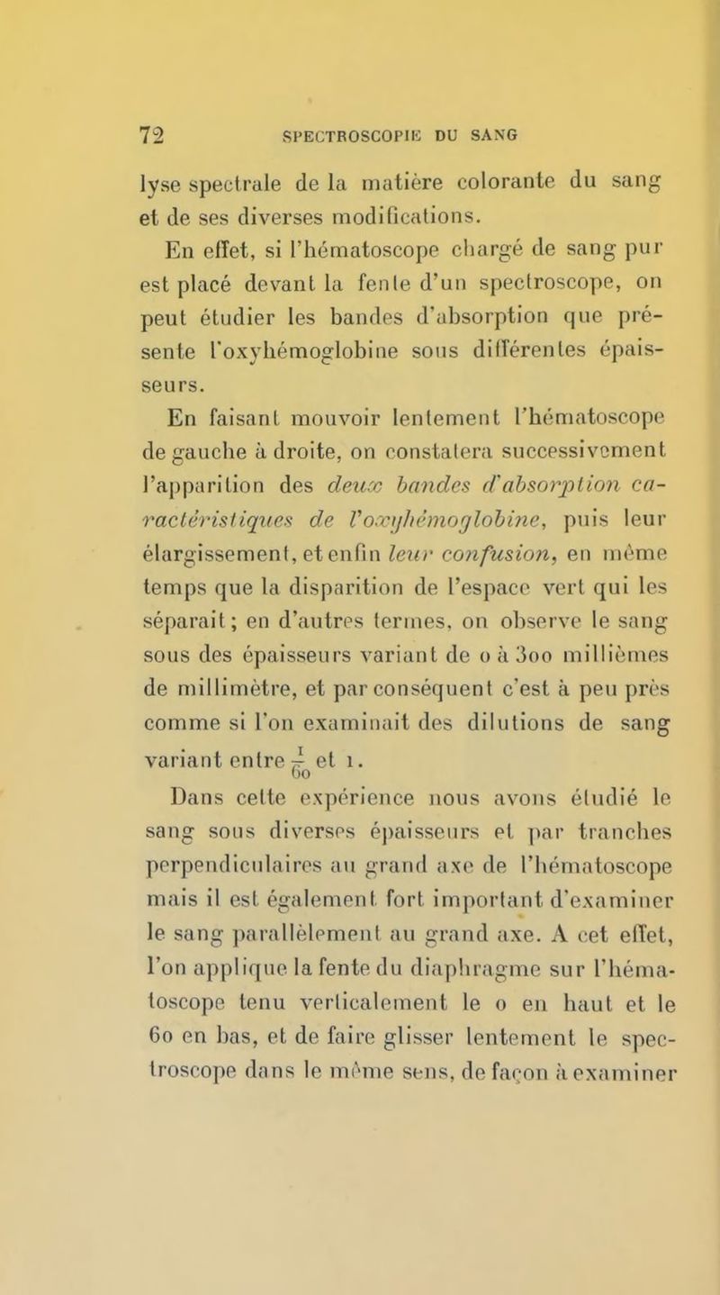lyse spectrale de la matiere colorante du sang et de ses diverses modifications. En eflet, si l'hematoscope charge de sang pur est place devant la fenle d'un spectroscope, on peut etudier les bandes d'absorption que pre- sente l'oxyhemoglobine sous ditferenles epais- seurs. En faisant mouvoir lenlement l'hematoscope de gauche a droite, on constalera successivcment 1'apparition des deurc bandes d'absorption ca- racle'risliques de Vovijln'moglobine, puis leur elargissement,etenfin leur confusion, en meme temps que la disparition de I'espace verl qui les separait; en d'autres termes. on observe le sang sous des epaisseurs variant de o a 3oo milliemes de millimetre, et par consequent e'est a pen pres comme si I'on examinait des dilutions de sang variant entre 7^ et 1. Go Dans cette experience nous avons eludie le sang sous diverses epaisseurs el par tranches perpendiculaires au grand axe de I'hematoscope mais il est egalement fort important d'examiner le sang parallelemenl an grand axe. A eet efl'et, Ton applique lafentedu diaphragme sur I'hema- toscope tenu verlicalement le 0 en haut et le 60 en has, et de faire glisser lentement le spec- troscope dans le meme sens, de facon a examiner