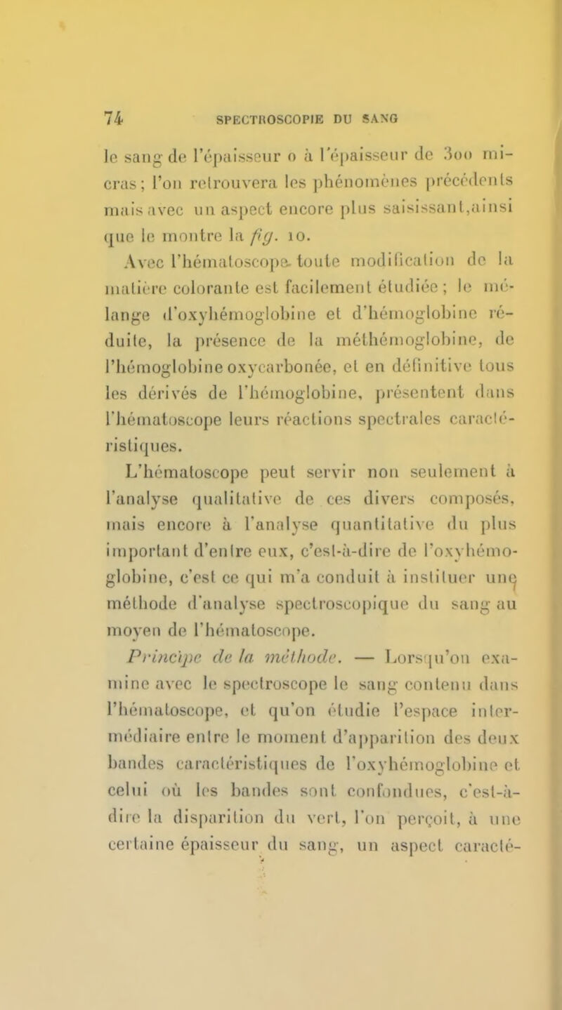 le sang de I'epaisscur o ;i lepaisseur dc $00 rni- cras; I'on relrouvera les phenomenes precedents maisavec un aspect encore phis saisissanl.ninsi que le montre la fig. 10. Avec l'liemaloscope. toule modilicalion dc la maliere colorante est facilement eludiee ; le m& lange d'oxybemoglobine et d*hemoglobine re- duite, la presence de la methemoglobine, de I'hemoalobineoxvcarbonee, el en definitive tuns les derives de L'hemoglobine, presentent dans I'hematoscope leurs reactions spectrales caraiir- i'isti(pies. L'hemaloseope peut servir non seulement a lanalyse qualitative de ces divers composes, mais encore a l'analyse quantitative du plus important d'enlrc eux, c'esl-a-dire de Tow hemo- globine, e'cst ce qui m?a conduit a insliluer una melbode d'analyse spectroscopique du sang au moven de I'hamatoscope. Principe de la tnithode. — Lorsqu'on exa- mine avec le speetruscope le sang eon ten u dans I'heinaloseupe. et qu'on eludie l'espace inter- mediaire enlre le moment d'appurition des deux band.es caracteristiques de roxyhemoglobiue et celui oil les bandes sont confondues, e/esl-a- iire la disparition du vei l. Ton perQoit, a line certaine epaisseur du sang, un aspect caracle-