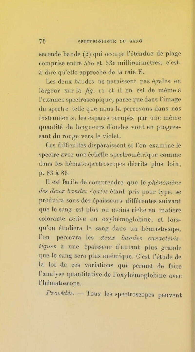 seconde bande (J3) qui occupe l'etendue do plage comprise entre 55o et 53© nn'llionimelres, c'est- a dire qifelle approcbe de la raie E. Les deux bandes ne paraissent pas egales en largeur surla fig. 11 et il en est de meme a 1'examen speclroscopique, parce quo dans l'image du spoclre telle que nous la percevons dans nos instruments, les espaces occupes par uno memo quantity de longueurs d'ondes vont en progres- sant du rouge vers le violet. Ces difficultes disparaissent si I'on examine le spectre avec une echelle spectrometrique comme dans les hemalospeclroscopes decrits plus loin, p. 83 a 86. 11 est facile de oomprendre que le phenomene des deux bandes egales elant pris pour type, se produira sous des epaisseurs dillerentes suivant que le sang est plus on moins riche en matiere colorante active on oxyhemoglobin^ et lors- qu'on etudiera le sang dans un hemaslocope. Ton percevra les deux bandes caracteris- tiques a une epaisseur d'autant plus grande que le sang sera plus anemique. C'est letude de la loi de ces variations qui pennet de faire l'analyse quantitative de I'oxyhemoglobine avec 1'hematoscope. Procedes. — Tous les spectroscopes peuvent