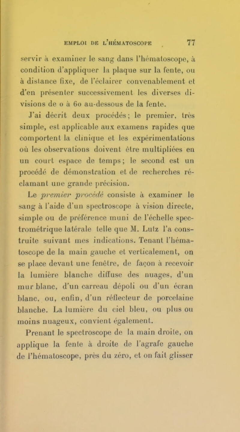 servir a examiner le sang dans l'bematoscope, a condition d'appliqner la plaque sur la fente, ou a distance fixe, de I'eelairer convenablement et d'en presenter successivement les diverses di- visions de o a 60 au-dessous de la fente. J*ai deceit deux procedes; le premier, tres simple, est applicable aux examens rapides que comportent la clinique et les experimentations ou les observations doivent elre multipliers en un court espace de temps; le second est un procede de demonstration et de rechercbes re- clamant une grande precision. Le premier prm-i-de consiste a examiner le sang a 1'aide d'un spectroscope a vision directe, simple ou de preference muni de l'echelle spec- trometrique laterale telle que M. Lutz l'a cons- truite suivant rnes indications. Tenant I'bema- toscope de la main gauche et verticalement, on se place devant une fenetre, de faeon a recevoir la lumiere blancbe dilfuse des nuages, d'un raur blanc, d'un carreau depoli ou d'un ecran blanc, ou, enfin, d'un rellecteur de porcelaine blancbe. La lumiere du ciel bleu, ou plus ou moins nuageux, convicnt (galernent. Prenant le spectroscope de la main droile, on applique la fente a droite de I'agrafe gaucbe de Themaloscope, pres du zero, et on fait glisser