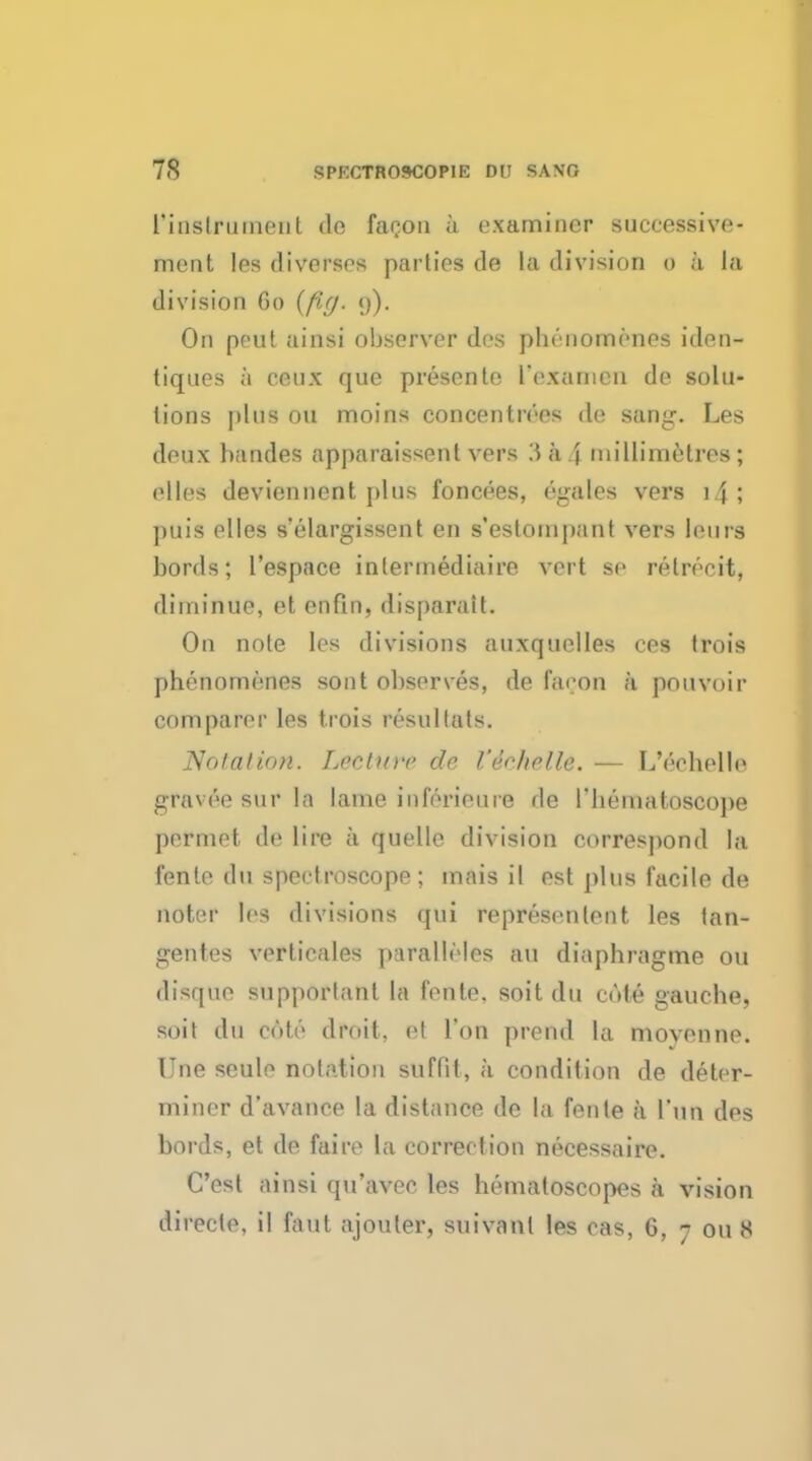 I'inslrmnent do fa con a examiner successive- ment les diverse* parties de la division o a la division 60 (fig. 9). On peut ainsi observer des phenomones iden- tiques a ceux que presento rexarnen de solu- tions pins 011 moins concen trees de sang. Les deux bandes apparaissent vers 344 millimetres; elles deviennent plus foncees, egales vers i4; puis elles selargissent en s'eslompant vers lours bonis; l'espace intermediaire vert se relrecit, diminue, et enfin, disparatt. On note les divisions auxquolles res Irois phenomones sont observes, de facon a pouvoir comparer les trois resullals. Nolalicm. Lecture de Veehelle. — L'eohelle gravee sur la lame inforieuie de riiematoscope j)ermet de lire a quelle division correspond la l'onto (hi spectroscope; mais ii est plus facile de noter les divisions qui represenlent les tan- gentes verticales paralleles an diaphragme ou disque supportanl la fonte. soit du cute gauche, suit du cote droit, et Ton prend la movonne. Une seule notation suffit, a condition de deter- miner d'avance la distance de la fente a I'un des bords, et de faire la correction necessaire. Cost ainsi qu'avec les hematoscopes a vision directe. il faul ajouter, suivanl les cas, 6, 7 0118