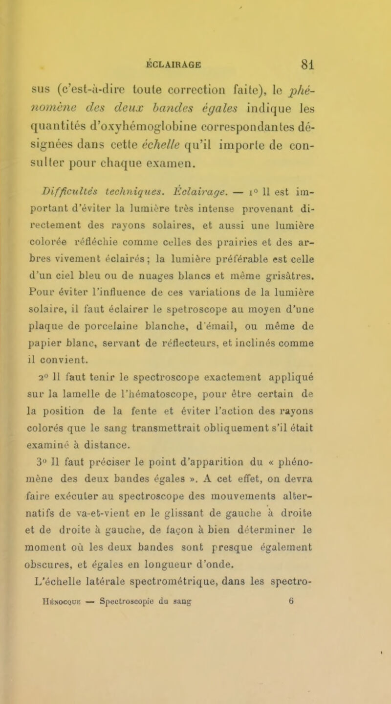 sus (c'est-a-dire toute correction faite), le phe- nomene des deux bandes egales indique les quantity d'oxyliemoglobine correspondantes de- signees dans cette echelle qu'il importe de con- sul ter pour chaque examen. Difficultes techniques. Eclairage. — i° 11 est im- portant d'eviter la lumiere tres intense provenant di- rectement des rayons solaires, et aussi une lumiere coloree lvflechie comme celles des prairies et des ar- bres vivement eclaires; la lumiere preferable est celle d'un ciel bleu on de nuages blancs et meme grisitres. Pour eviter l'innuence de ces variations de la lumiere solaire, il taut eclairer le spetroscope au moyen d'une plaque de porcelaine blanche, d'email, ou meme de papier blanc, servant de reflecteurs, et inclines comme il convient. 2° 11 i'aut tenir le spectroscope exactement applique sur la lamelle de l'hematoscope, pour etre certain de la position de la fente et eviter Taction des rayons colores que le sang transmettrait obliquement s'il etait examine'' a distance. 3° II faut preciser le point d'apparition du « ph<Sno- mene des deux bandes egales ». A cet effet, on devra faire execuler au spectroscope des mouvements alter- natifs de va-et-vient en le glissant de gauche a droifce et de droite h gauche, de ia^on a bien determiner le moment ou les deux bandes sont presque egalement obscures, et egales en longueur d'onde. L'echelle laterale spectrometrique, dans les spectro- Hknocquk — Spectroscopic du sang 6