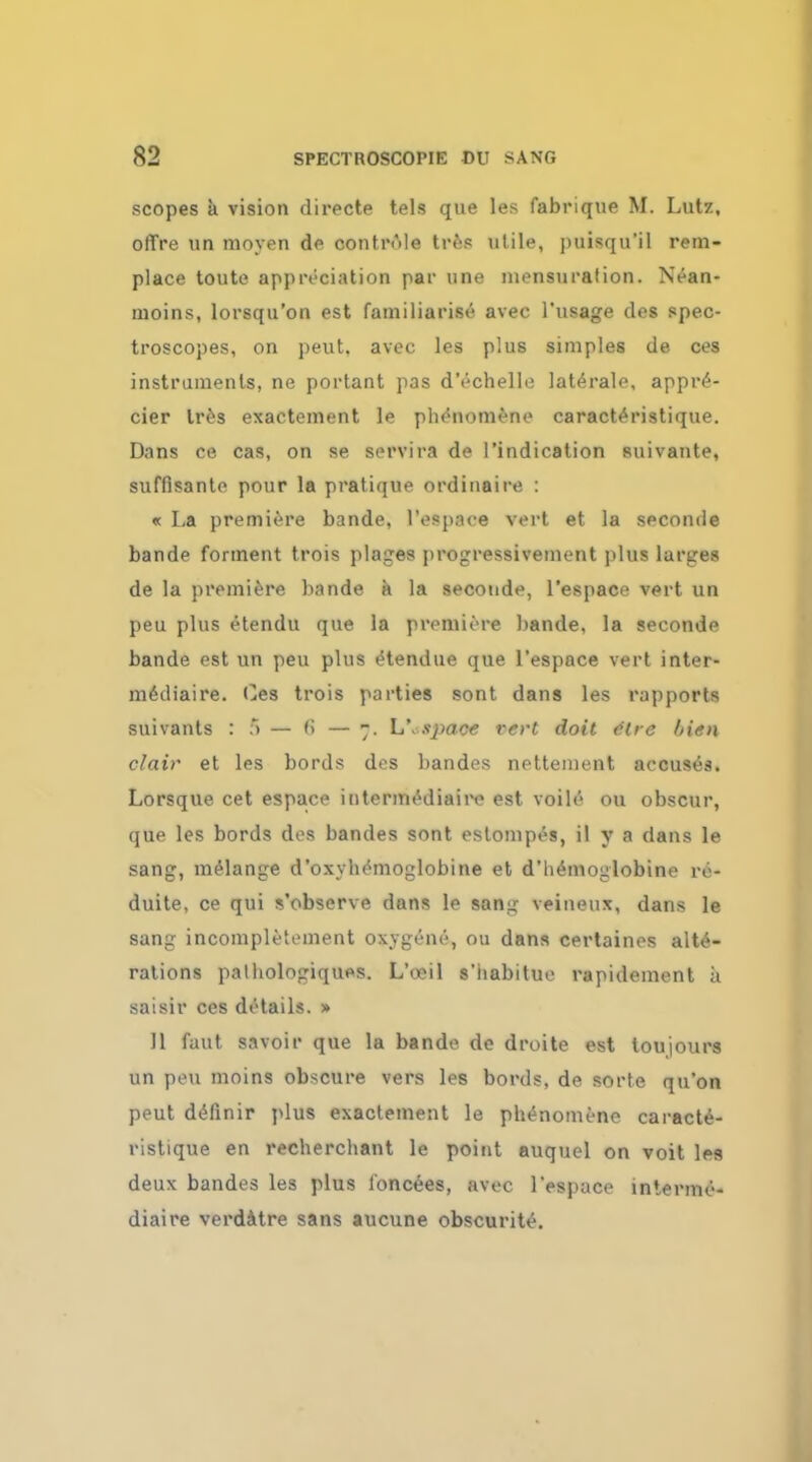 scopes a vision directe tels que les fabrique M. Lutz, offre un moyen de controle tres utile, puisqu'il rem- place toute appreciation par une mensuration. Nean- moins, lorsqu'on est familiarise avec l'usage des spec- troscopes, on pent, avec les plus simples de ces instruments, ne portant pas d'echelle late.rale, appre- cier Ires exactement le phe'nomeno caracteristique. Dans ce cas, on se servira de 1'indication suivante, suffisante pour la pratique ordinaire : « La premiere bande, l'esp.ice vert et la seconde bande forment trois plages progressivement plus larges de la premiere bande a la seconde, l'espace vert un peu plus etendu que la premiere bande, la seconde bande est un peu plus etendue que l'espace vert inter- medial re. Ces trois parties sont dans les rapports suivants : :*> — (i — ~. \i\space vert doit tire Irien clair et les bords des bandes nettement accuses. Lorsque cet espace intermediaire est voile ou obscur, que les bords des bandes sont estompes, il y a dans le sang, melange d'oxybemoglobine et d'hemoglobine re- duite, ce qui s'observe dans le san<j; veineux, dans le sang incompletement oxygene, ou dans certaines alte- rations palhologiques. L'oeil s'iiabitue rapidement a saisir ces details. » 11 faut savoir que la bande de droite est toujours un peu moins obscure vers les bords, de sorte qu'on peut deTmir plus exactement le ph^nomenc caracte- ristique en recherchant le point auquel on voit les deux bandes les plus l'oncees, avec l'espace lnternie- diaire verdatre sans aucune obscurite.