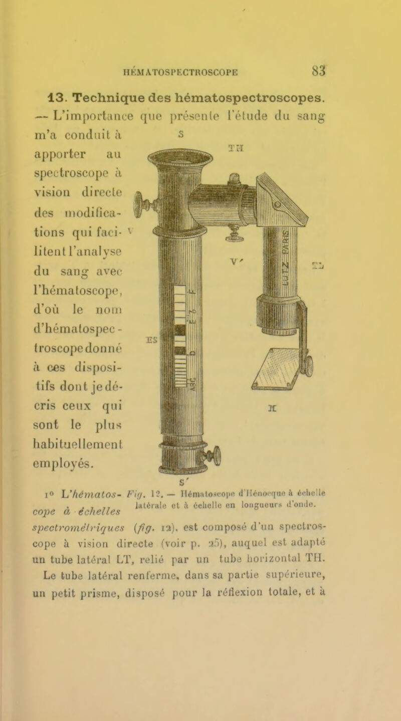 13. Technique des hematospectroscopes. — L'import;uue (pie presenle IVtude du sang m'a conduit a apportor au spectroscope a vision direcle des modifica- tions qui fa< i ' li ten t ['analyse du sang aver rhematoseope, d'oii Ie noui d'hematospec - Iroscopcdonne a ces disposi- tifs dont jede- cris ceux qui sont Ie plus babituellement employes. T B l° L'/ldmalOS- Fig. 1?. — HimatOMiope dUtMMfM ii 4«helle . , Jaterale et ii licuelle on longueurs d'oiuli;. cope a echelles spectromelriques (fig. ia). est compose duu spectros- cope a vision directe (voir p. af>), auquel est adapto un tube lateral LT, relie par un tuba horizontal TM. Le tube lateral renlerme, dans sa partie superieure, un petit prisme, dispose pour la reflexion totale, et a