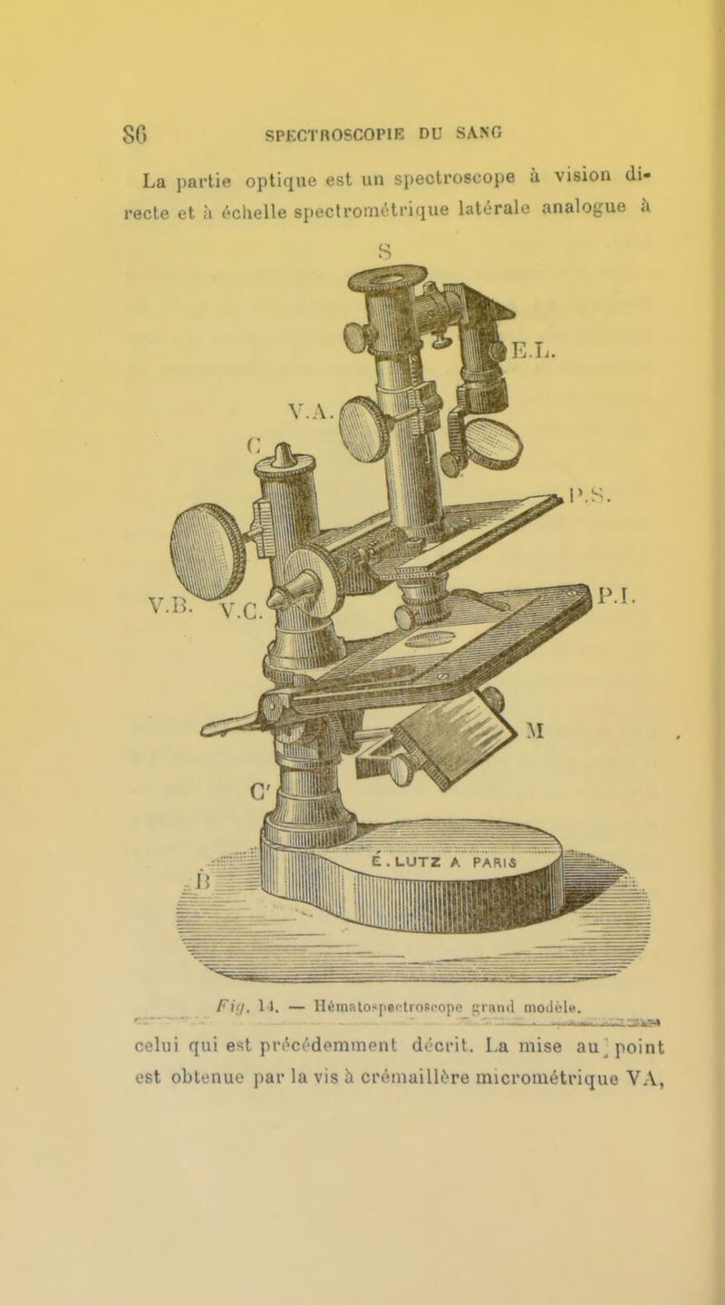 La partie optique est un spectroscope a vision di- recte et a ('-clielle spectrometrique laterale analogue a S Fig, 14, — HiSmatospectroec'ope grand modfel*. celui qui est prtai'-demment decrit. La mise au, point est obtenue par la vis a cremaillcre micrometrique VA,