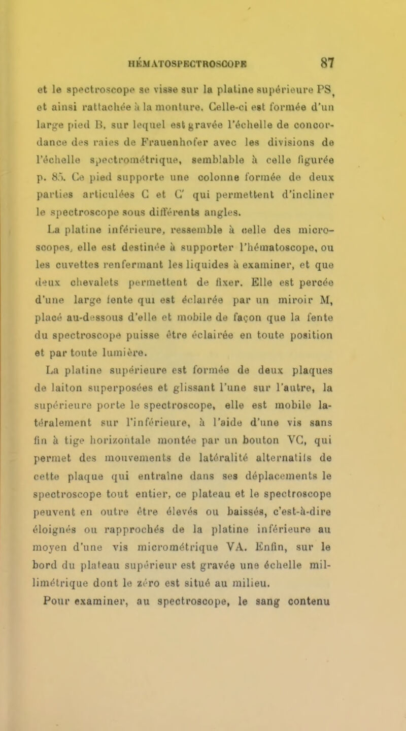 et le spectroscopo so visse sur la plaline superieure PSt et ainsi rattachoe a la monlure. Celle-oi est t'ormee d'un large pietl B. sur lequel estgravee l'echelle de concor- dance des raies de Frauenhofer avec les divisions de l'echelle spoetrotnotrique, semblable a celle figuree p. »S.>. Ce pied supporte une colonne t'ormee de deux parties artieulees C et C qui permettent d'inclinor le spectroscope sous dliferents angles. La platine infeYieure, resseinble a celle des micro- scopes, elle est destinee a supporter l'hematoscope, ou les cuvettes renferinant les liquides a examiner, et que ikiix chevalets permettent de fixer. Elle est percee d'une large lente qui est eYlairee par un miroir M, place au-d 'ssous d'elle et mobile de facon que la lente du spectroscope puisse otre eclairee en toute position et par toute lumiere. La platine superieure est formee de deux plaques de laiton superposees et glissant l'une sur l'autre, la superieure porte le spectroscope, elle est mobile la- teralement sur l'inferieure, a l'aide d'une vis sans fin a tige horizontale montee par un bouton VC, qui permet des mouvements de laterality alternatils de cette plaque qui entraine dans ses deplacements le spectroscope tout entier, ce plateau et le spectroscope peuvent en outre *Hre eleves ou baisses, c'est-a-dire eloignes ou rapproches de la platine inlerieure au moyen d'une vis micrometrique VA. Knfin, sur le bord du plateau superieur est gravee une echelle mil- limetrique dont le zero est situe au milieu. Pour examiner, au spectroscope, le sang contenu