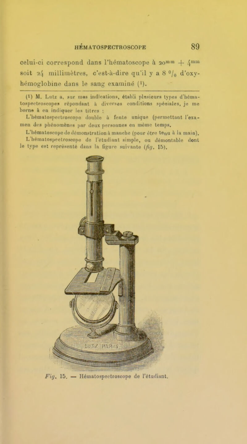 celui-ci correspond dans l'h^matoscope a ao11 + 4inui soit -i\ millimetres, c'est-a-dtre qu'il y a 8 °/0 d'oxy- hemoglobine dans le sang examined ('). (1) M. Lutz a, ID! mas indications, etaMi plnsieurs types d'hema- tospectroseopes repondant a diverses conditions speoiales, j« me horns a on indiquer les tit res : L'hematospcctioscope double a fcnte unique (permettant I'exa- nien dcs plienomencs par deux pcrsonnes en ineme temps. L liimatoscopcdedemonstrationi manche (pour I'tre tenu a la main). L'bematosprctrospope de l'etudiant simple, ou demontable ilont le type est represents dans la Gsure suivante [fuj. 15). Fig, 15. — H6matospectroscope de l'etudiant.